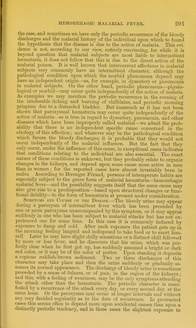 the case, and sometimes we have only the periodic recun-ence of the bloody dischiu-ges and the malai-ial history of the individual upon which to found the hypothesis that the disease is due to the action of malaria. This evi- dence is not, according to oui- view, entirely convincing, for while it is beyond question that malai-ial subjects are most hable to intermittent htematuria, it does not follow that this is due to the direct action of the malai-ial poison. It is well known that intercurrent affections in malarial subjects very commonly have an intermittent character, although the pathological condition upon which the morbid phenomena depend may have an independent origin—as, for example, in dysentery or pneumonia in malarial subjects. On the other hand, periodic phenomena—physio- logical or morbid—may occur quite independently of the action of malaria. As examples we may mention the periodic recurrence in the evening of the intolerable itching and bui-ning of chilblains, and periodic morning priapism due to a distended bladder. But inasmuch as it has not been shown that paroxysmal haematuria may occur quite independently of the action of malaria—as is true in regard to dysentery, pneumonia, and other diseases which have been improperly called malarial—we admit the prob- ability that there is no independent specific cause concerned in the etiology of this affection; and whatever may be the pathological condition which favors the bloody discharges, it is probable that they would not occur independently of the malarial influence. But the fact that they only occur, under the influence of this cause, in exceptional cases indicates that conditions relating to the individual are also essential. The exact nature of these conditions is unknown, but they probably relate to organic changes in the kidneys, and depend upon some cause more active in men than in women ; for the reported cases have almost invariably been in males. According to Berenger Feraud, persons of intemperate habits are especially subject to the grave form of malarial hsematuria—hemorrhagic malarial fever—and the possibiHty suggests itself that the same cause may also give rise to a predisposition—based upon structural changes or func- tional debility—to the form of hsematuria at present under consideration. Symptoms and Course of the Disease.—The bloody urine may appear during a paroxysm of intermittent fever which has been preceded by one or more paroxysms unaccompanied by this symptom, or it may appear suddenly in one who has been subject to malarial attacks but has not ex- perienced one for some time. In this case it is commonly induced by exposure to damp and cold. After such exposure the patient gets up in the morning feeHng languid and indisposed to take food or to exert him- self. Later he may have shght chilly sensations or a distinct chill followed by more or less fever, and he discovers that his urine, which was per- fectly clear when he first got up, has suddenly assumed a bright or dark red color, or it may be of the color of porter. Upon standing it deposits a copious reddish-brown sediment. Two or three discharges of this character may take place and then the urine suddenly or gradually as- sumes its noi-mal appearance. The discharge of bloody urine is sometimes preceded by a sense of fulness, or of pain, in the region of the kidneys; and this, with a feeling of weariness, may be the only .symptoms attending the attack other than the hjematuria. The periodic character is niani- fe.sted by a recurrence of the attack eveiy day, or every second day, at the same hour. Or the paroxysms may occur at longer intervals and without any.very decided regularity as to the date of recurrence. In protracted cases this seems often to depend more upon accidental causes than upon a distinctly periodic tendency, and in these cases the sUghtest exposui-e to