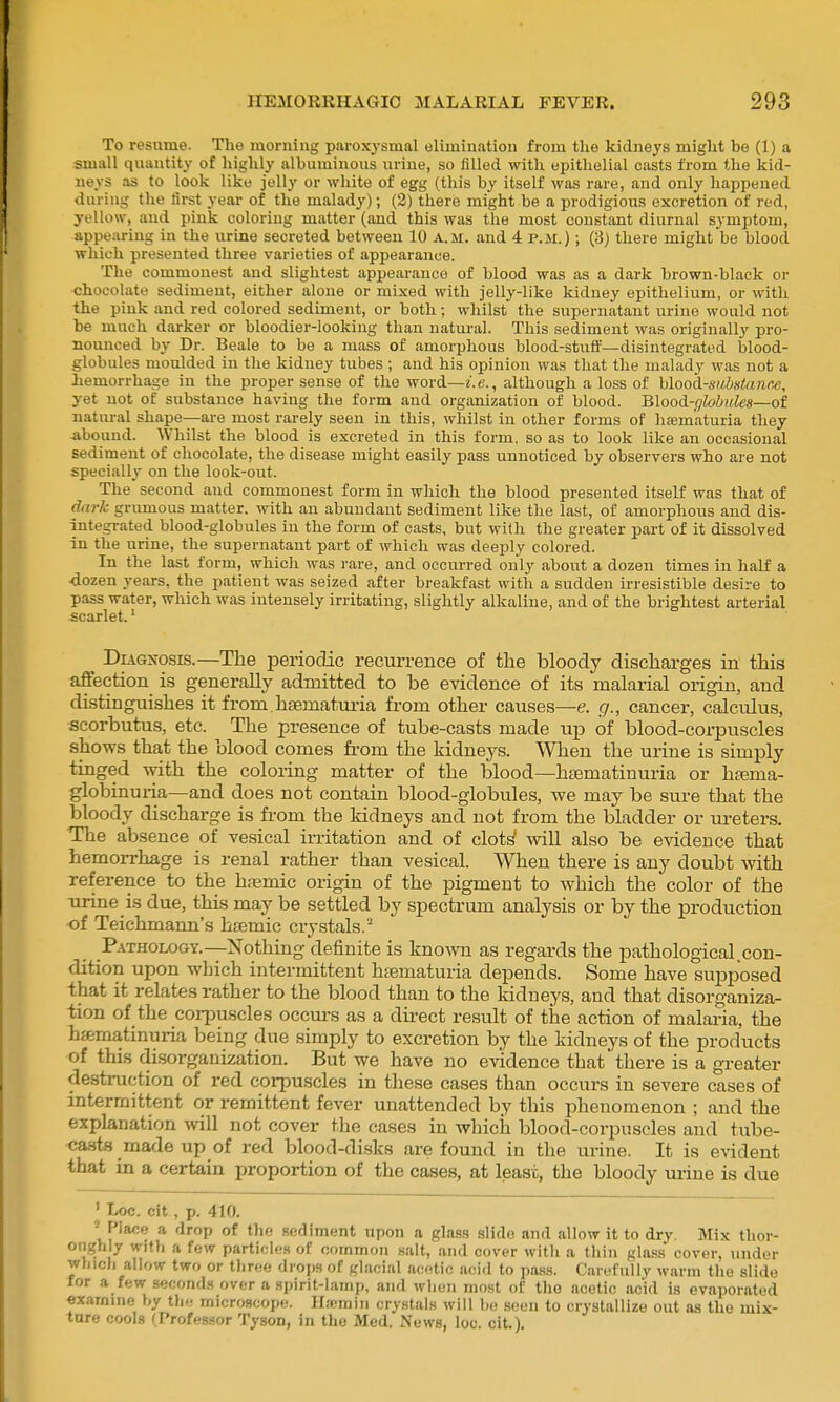 To resume. The morning paroxysmal elimination from the kidneys might be (1) a small quantity of highly albuminous urine, so filled with epithelial casts from the kid- neys as to look like jelly or white of egg (this by itself was rare, and only happened during the first year of the malady); (2) there might be a prodigious excretion of red, yellow, and pink coloring matter (and this was the most constant diurnal symptom, appearing in the urine secreted between 10 a.m. and 4 p.m.) ; (3) there might be blood which presented three varieties of appearance. The commonest and slightest appearance of blood was as a dark brown-black or chocolate sediment, either alone or mixed with jelly-like kidney epithelium, or with the pink and red colored sediment, or both; whilst the supernatant urine would not be much darker or bloodier-looking than natural. This sediment was originally pro- nounced by Dr. Beale to be a mass of amorphous blood-stuff—disintegrated blood- globules moulded in the kidney tubes ; and his opinion was that the malady was not a hemorrhage in the proper sense of the word—i.e., although a loss of hlood-substanne, yet not of substance having the form and organization of blood. Blood-cjlobides—of natural shape—are most rarely seen in this, whilst in other forms of hfem'aturia they -abound. Whilst the blood is excreted in this form, so as to look like an occasional sediment of chocolate, the disease might easily pass unnoticed by observers who are not specially on the look-out. The second and commonest form in which the blood presented itself was that of dark grumous matter, with an abundant sediment like the last, of amorphous and dis- integrated blood-globules in the form of casts, but with the greater part of it dissolved in the urine, the supernatant part of which was deeply colored. In the last form, which was rare, and occurred only about a dozen times in half a 4ozen years, the patient was seized after breakfast with a sudden irresistible desire to pass water, which was intensely irritating, slightly alkaline, and of the brightest arterial scarlet.' Diagnosis.—The periodic recurrence of the bloody discharges in this affection is generally admitted to be evidence of its malarial origin, and distinguishes it from.hsematuria from other causes—e. g., cancer, calculus, scorbutus, etc. The presence of tube-casts made up of blood-corpuscles shows that the blood comes fi-om the kidneys. When the urine is simply tinged with the coloring matter of the blood—hsematiuuria or htema- globinuria—and does not contain blood-globules, we may be sure that the bloody discharge is from the kidneys and not from the bladder or ui-eters. The absence of vesical irritation and of clots will also be evidence that hemorrhage is renal rather than vesical. When there is any doubt with reference to the hfemic origin of the pigment to which the color of the Tirine is due, this may be settled by spectrum analysis or by the production of Teichmann's hjemic crystals. P.\THOLOGY.—Nothing definite is known as regards the pathological.con- dition upon which intermittent ha3maturia depends. Some have supposed that it relates rather to the blood than to the kidneys, and that disorganiza- tion of the coi-puscles occm-s as a direct result of the action of malai-ia, the ha;matinuria being due simply to excretion by the kidneys of the products of this disorganization. But we have no evidence that there is a greater destniction of red corpuscles in these cases than occurs in severe cases of intermittent or remittent fever unattended by this phenomenon ; and the explanation will not cover the cases in which blood-corpuscles and tube- casts made up of red blood-disks are found in the urine. It is evident that in a certain proportion of the cases, at lease, the bloody mine is due ' Loc. cit, p. 410. ' Place a drop of the sediment upon a glass slide and allow it to dry. Mix thov- onghly with a few particles of common .salt, and cover with a thin glass cover, under wliicli allow two or three drojjs of glacial acetic aoifl to pass. Carefully warm the slide for a few seconds over a spirit-lamp, and when most of tlie acetic acid is evaporated exarnme by the microscope, llfcmin crystals will bo seen to crystallize out as the mix- ture cools (Profes.sor Tyson, in the Med. News, loc. cit.).