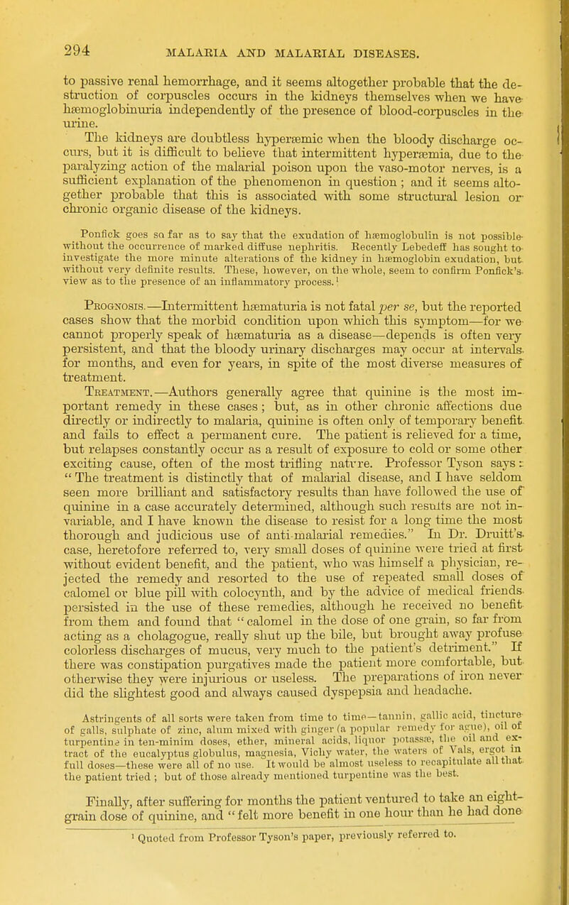 to passive renal hemorrhage, and it seems altogether probable that the de- struction of corpuscles occui-s in the kidneys themselves when we have- hsemoglobiniu-ia independently of the presence of blood-corpuscles in the urine. The kidneys are doubtless hypertemic when the bloody discharge oc- curs, but it is difficult to believe that intermittent hyperemia, due to the paralyzing action of the malarial poison upon the vaso-motor nei-ves, is a sufficient explanation of the phenomenon in question ; and it seems alto- gether probable that this is associated with some structural lesion or chi-onic organic disease of the kidneys. Ponfick goes sn far as to say that the exudation of laiBmoglo'bulin is not possible- ■without tlie occun-ence of marked diffuse nephritis. Recently Lebedeff lias sought to investigate the more minute alterations of the kidney in hiemoglobin exudation, but ■without very definite results. These, however, on the ■whole, seem to confirm Ponfick's. view as to the presence of an inflammatory process.' Prognosis.—Intermittent htematuria is not fatal per se, but the reported cases show that the morbid condition upon which this symptom—for we- cannot properly speak of liEematuria as a disease—depends is often very persistent, and that the bloody urinary discharges may occur at intei-vals. for months, and even for years, in spite of the most diverse measures of treatment. Treatment.—Authors generally agree that quinine is the most im- portant remedy in these cases; but, as in other chronic affections due directly or indirectly to malaria, quinine is often only of temporary benefit and fails to effect a permanent cure. The patient is reheved for a time, but relapses constantly occur as a result of exposure to cold or some other exciting cause, often of the most trifling natrre. Professor Tyson says i  The treatment is distinctly that of malarial disease, and I have seldom seen more brilliant and satisfactory results than have followed the use of quinine in a case accurately determined, although such results are not in- variable, and I have known the disease to resist for a long time the most thorough and judicious use of anti-malarial remedies. In Dr. Druitt's. case, heretofore refen-ed to, very smaU doses of quinine were tried at first without evident benefit, and the patient, who was himself a physician, re- jected the remedy and resorted to the use of repeated small doses of calomel or blue piU with colocyuth, and by the advice of medical friends- persisted in the use of these remedies, although he received no benefit from them and found that calomel in the dose of one grain, so far from acting as a cholagogue, really shut up the bile, but brought away profuse colorless discharges of mucus, very much to the patient's detriment. If there was constipation purgatives made the patient more comfortable, but- otherwise they were injiu-ious or useless. The preparations of iron never did the slightest good and always caused dyspepsia and headache. Astringents of all sorts were taken from time to time—tannin, gallic acid, tincture of galls, sulphate of zinc, alum mixed with ginger (a popular remedy foi- ague), oil of turpentine in ten-minim doses, ether, mineral acids, liquor potass^, the oil and ex- tract of the eucalyptus globulus, magnesia, Vichy water, the waters of Va s, ergot m full doses—tliese were ail of no use. It would be almost useless to recapitulate all that the patient tried ; but of those already mentioned turpentine was the best. Finally, after suffeiing for months the patient ventured to take an eight- grain dose of quinine, and felt more benefit in one hour than he had done 1 Quoted from Professor Tyson's paper, previously referred to.