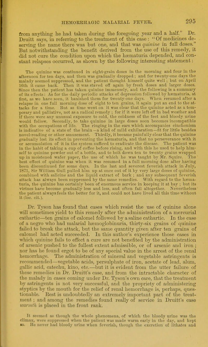 ft-om any tiling lie had taken during tlie foregoing year and a half. Dr. Druitt says, in refening to the treatment of this case :  Of medicines de- serving the name there was but one, and that was quinine in full doses. But notwithstanding the benefit derived from the use of this remedy, it did not cure the condition upon which the htematuria depended, and con- stant relapses occurred, as shown by the following interesting statement: The quinine was continued in eight-grain doses in the morning and four in the afternoon for ten days, and then was gradually dropped; and for twenty-one days the malady seemed suppressed, and the patient thought himself quite well; hut on April Kith it came hack. Then it was staved off again by fresh doses and larger doses. Since then the patient has taken quinine immensely, and the following is a summary of its effects: As for the daily periodic attacks of depres.sion followed by hematuria, at first, as we have seen, it banished them tor twenty-one days. When resumed after a relapse in one full morning dose of eight to ten grains, it again put an end to the at- tacks for a time. But as time went on it was clear that the quinine acted as a tem- porary and palliative, not as a radical remedy ; for if it were left off in bad weather and if there were any unusual exposure to cold, the coldness of the feet and bloody urine would follow. Secondl}', to take qiiinine in large doses soon becomes incompatible with the occupations of life. The ringing in the ears which accompanies cinchonism is indicative of a state of the brain —a kind of mild exhilaration—fit for little besides novel-reading or other amusement. Thirdly, it became painfully clear that the quinine gradually lost its effect in preventing the hsematuria, and that no perseverance with it or accumulation of it in the system sufficed to eradicate the disease. The patient was in the habit of taking a cup of coffee before rising, and with this he used to help him- self to quinine powder out of a bottle, and to bolt down ten to twenty grains wrapped up in moistened wafer paper, the use of which he was taught by Mr. Squire. The best effect of quinine was when it was resumed in a full morning dose after having been discontiniied for some days. In the last and severest feverish attack in July, 1871, Sir William Gull pulled him up at once out of it by very large doses of quinine, combined with salicine and the liquid extract of bark ; and any subsequent feverish attack has alwaj's been suppressed by the same remedies. With regard to the hsema- turia, the quinine has certainly been of enormous service in keeping it at bay ; but its virtues have become gradually less and less, and often fail altogether. Nevertheless the patient always feels the better for it, and could not have lived all this time without it (Ice. cit.). Dr. Tyson has found that cases which resist the use of quinine alone •will sometimes yield to this remedy after the administration of a mercurial cathartic—ten grains of calomel followed by a saline cathartic. In the case of a negro who had malarial hsemoglobinuria, thirty-six grains of quinine faUed to break the attack, but the same quantity given after ten grains of calomel had acted succeeded. In this author's experience those cases in which quinine fails to effect a cure are not benefited by the administration of arsenic pushed to the fuUest extent admissible, or of arsenic and iron ; nor has he found ergot to be of any special value in the arrest of the renal hemorrhage. The administration of mineral and vegetable astringents is recommended—vegetable acids, persulphate of iron, acetate of lead, alum, gallic acid, catechu, kino, etc.—but it is evident from the utter failure of these remedies in Dr. Druitt's case, and from the intractable character of the malady in cases coming under Dr. Tyson's own care, that the treatment by astringent.s is not vei-y successful, and the proj^riety of administering styptics by tlie mouth for the relief of renal hemorrhage is, perhaps, ques- tionable. Rest is undoubtedly an extremely important part of the treat- ment ; and among the remedies found really of service in Druitt's case warmth is placed in the front rank. It seemed as though the whole phenomena, of which the bloody urine was the climax, were suppre.ssed when the patient was made warm early in the day, and kept ao. He never liad bloody urine when feverish, though the excretion of lithates and