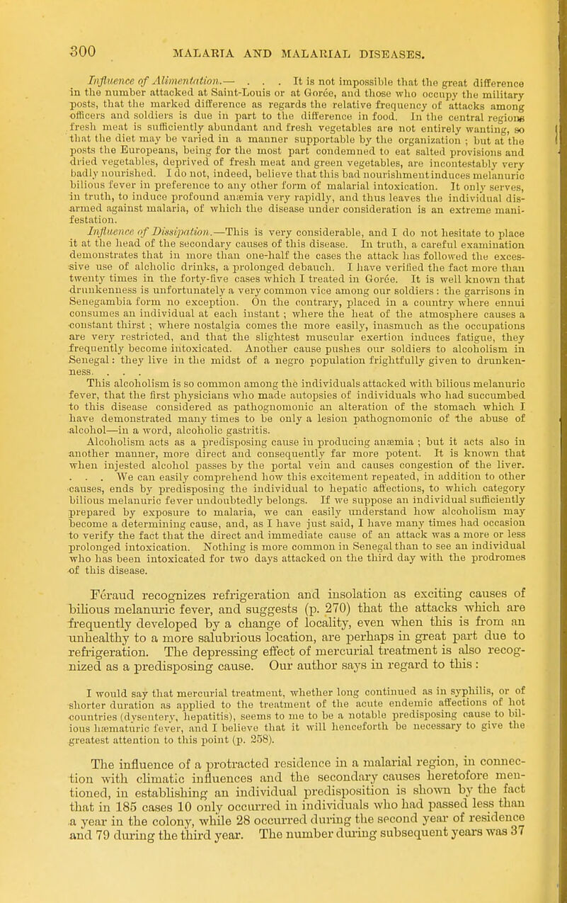 Influence of Alimcnidtinn.— . . . It is not impossible that the great difference in the nnmber attacked at Saint-Louis or at Goree, and tliose who occupy tlie military posts, that the marked difference as regards the relative frequency of attacks among officers and soldiers is due in part to the difference in food. In the central regioiie fresh meat is sufficiently abundant and fresh vegetables are not entirely wanting, so that the diet may be varied in a manner supportable by the organization ; hut at the posts the Europeans, being for the most part condemned to eat salted provisions and dried vegetables, deprived of fresh meat and green vegetables, are incontestably very badly nourished. I do not, indeed, believe that this bad nourishmentinduces melanuric bilious fever in preference to any other form of malarial intoxication. It only serves, in truth, to induce profound amemia very rapidly, and thus leaves the individual dis- armed against malaria, of which the disease under consideration is an extreme mani- festation. Infldienee of Dmipaiion.—This is very considerable, and I do not hesitate to place it at the head of the secondary causes of this disease. In truth, a careful examination demonstrates that in more than one-half the cases the attack has followed the exces- sive use of aloholio drinks, a jirolonged debauch. I iiave verified the fact more than twenty times in the forty-five cases which I treated in Goree. It is well known that drunkenness is unfortunately a very common vice among our soldiers : the garrisons in Senegambia form no exception. On the contrary, placed in a country where ennui consumes an individual at eacli instant ; where the heat of tlie atmosphere causes a ■constant thirst ; where nostalgia comes the more easily, inasmuch as the occupations are very restricted, and tliat the slightest muscular exertion induces fatigue, they frequently become intoxicated. Another cause pushes our soldiers to alcoholism in Senegal: they live in tlie midst of a negro population frightfully given to drunken- ness. . . . This alcoholism is so common among the individuals attacked witli bilious melanuric fever, that the first physicians who made autojjsies of individuals who had succumbed to this disease considered as pathognomonic an alteration of the stomach which I have demonstrated many times to be only a lesion pathognomonic of the abuse of alcohol—in a word, alcoholic gastritis. Alcoholism acts as a predisposing cause in producing ansemia ; but it acts also in another manner, moi-e direct and consequently far more potent. It is known that when injested alcohol passes by the portal vein and causes congestion of the liver. We can easily comprehend how this excitement repeated, in addition to other ■causes, ends by predisposing the individual to hepatic affections, to which category bilious melanuric fever undoubtedly belongs. If we suppose an individual sufficiently prepared by exposure to malaria, we can easily understand how alcoholism may become a determining cause, and, as I have just said, I have many times had occasion to verify the fact that the direct and immediate cause of an attack was a more or less prolonged intoxication. Nothing is more common in Senegal than to see an individual who has been intoxicated for two days attacked on the third day with the prodromes -of this disease. Feraud recognizes refrigeration and insolation as exciting causes of bilious melamu-ic fever, and suggests (p. 270) that tlie attacks which are frequently developed by a change of locality, even when this is fi'om an unhealthy to a more salubrious location, are perhaps in great part due to refi-igeration. The depressing effect of mercurial treatment is also recog- nized as a jpredisposing cause. Our author says in regard to this: I would say that mercurial treatment, whether long continued as in syphilis, or of shorter duration as applied to the treatment of the acute endemic affections of hot ■countries (dvsenterv, hepatitis), seems to me to be a notable predisposing cause to bil- ious lic-ematiiric fever, and I believe that it will henceforth be necessary to give the greatest attention to this point (p. 358). The influence of a protracted residence in a malarial region, in connec- tion with climatic influences and the secondary causes heretofore men- tioned, in estabUshing an individual predisposition is shovm by the fact that in 185 cases 10 only occiu-red in individuals who had passed less than ■a year in the colony, while 28 occurred duritig the second year of residence and 79 dm-ing the third year. The number diu-ing subsequent years was 37