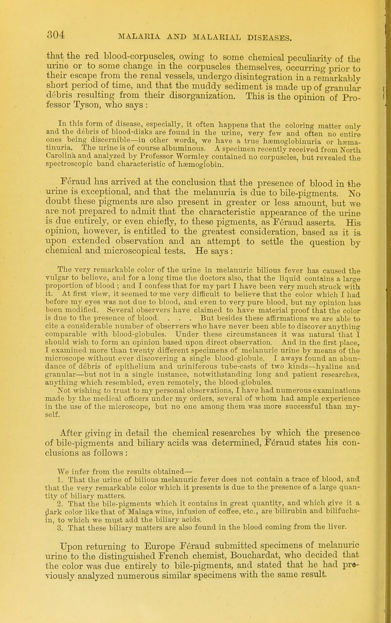 that the red blood-coi-puscles, owing to some chemical peculiarity of the m-ine or to some change in the coi-puscles themselves, occurring prior to their escape from the renal vessels, undergo disintegration in a remarkably short period of time, and that the muddy sediment is made up of granular debris resulting fi-om their disorganization. This is the opinion of Pro- fessor Tyson, who says: In this form of disease, especially, it often happens that the coloring matter only and the debris of blood-disks are found in the urine, very few and often no entire ones being discernible—in other words, we have a true h;emoglobiuuria or h;ema- tinuria. The urine is of course albuminous. A specimen recently received from North Carolina and analyzed by Professor Wormley contained no corpuscles, but revealed the- spectroscopic band characteristic of hiemogiobin. Feraud has arrived at the conclusion that the presence of blood in the ui-ine is exceptional, and that the melanuria is due to bile-pigments. No doubt these pigments are also present in greater or less amount, but we are not jarepared to admit that the characteristic appearance of the uiine is due entirely, or even chiefly, to these pigments, as Feraud asserts. His opinion, however, is entitled to the greatest consideration, based as it is. upon extended obsei-vation and an attempt to settle the question by chemical and microscopical tests. He says: Tlie very remarkable color of the urine in melanuric bilious fever has caused the vulgar to believe, and for a long time the doctors also, that the liquid contains a large- proportion of blood ; and I confess that for my part I have been very much struck with it. At first view, it seemed to me very difficult to believe that the color which I had before my eyes was not due to blood, and even to very pure blood, but my opinion has- been modified. Several observers have claimed to have material proof that the color is due to the presence of blood. . . . But besides these affirmations we are able to cite a considerable number of observers who have never been able to discover anything comparable with blood-globules. Under these circumstances it was natural that I should wish to form an opinion based upon direct observation. And in the first place, I examined more than twenty different specimens of melanuric urine by means of tlie microscope without ever discovering a single blood-globule. I aways found an abun- dance of debris of epithelium and uriniferous tube-casts of two kinds—hyaline and graniilar—but not in a single instance, notwithstanding long and patient researches, anything which resembled, even remotely, the blood-globules. Not wishing to trust to my personal observations, I have had numerous examinations made by the medical officers under my orders, several of whom had ample experience in the use of the microscope, but no one among them was more successful than my- self. After giving in detail the chemical researches by which the presence- of bile-pigments and bihary acids was determined, Feraud states his con- clusions as follows: We infer from the results obtained— 1. That the urine of bilious melanuric fever does not contain a trace of blood, and that the very remarkable color which it presents is due to tlie presence of a large quan- tity of biliary matters. 2. That tlie bile-pigments which it contains in great quantity, and which give it a ^ark color like that of Malaga wine, infusion of coSee, etc., are bilirubin and bilifuchs- iu, to which we mi)St add the biliary acids. 3. That these biliary matters are also found in the blood coming from the liver. Upon returning to Em-ope Feraud submitted specimens of melanuric urine to the distinguished French chemist, Bouchardat, who decided that the color was due entirely to bile-pigments, and stated that he had pre- viously analyzed numerous similar specimens with the same result.