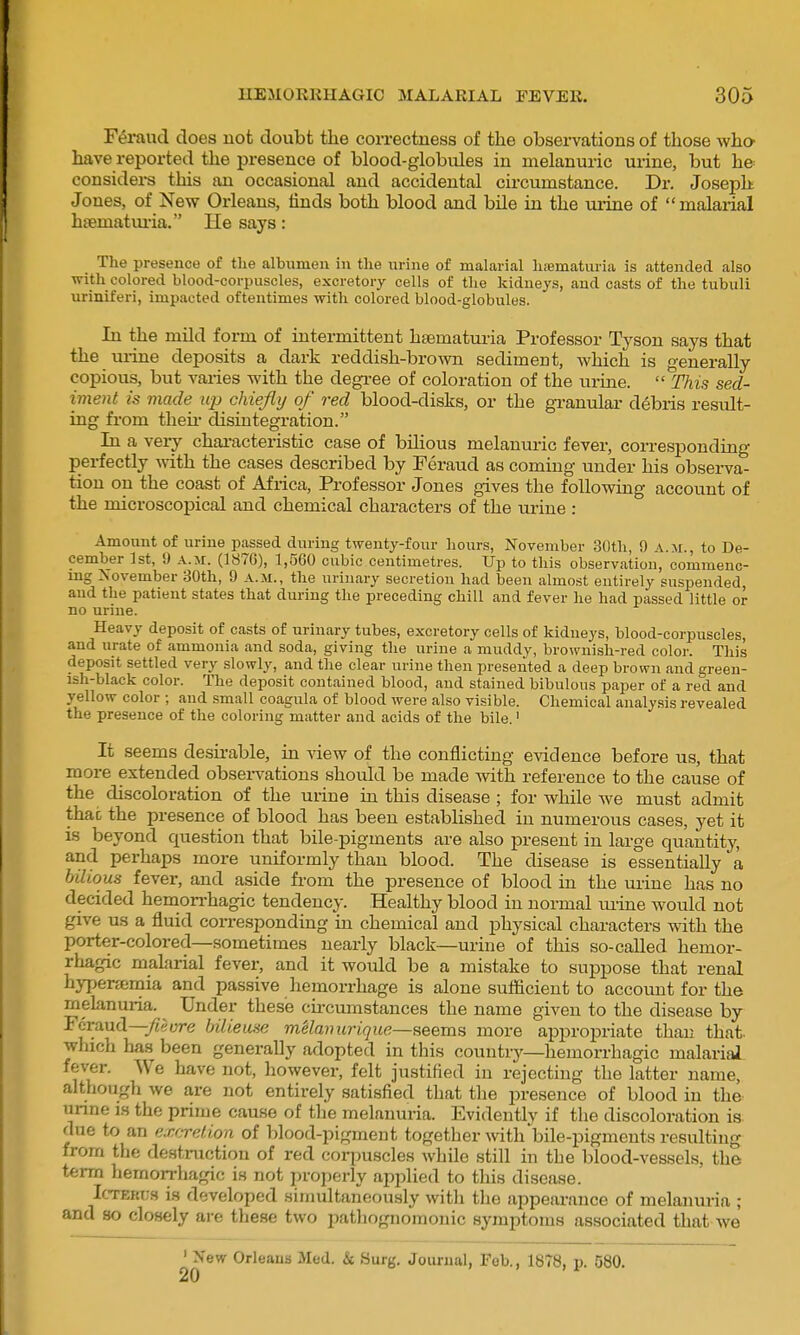 Feraud does not doubt tlie correctness of the observations of those who- have reported the presence of blood-globules in melanuric urine, but he considei-s this an occasional and accidental circumstance. Dr. Joseph Jones, of New Orleans, iinds both blood and bile in the urine of malarial htematui'ia. lie says: The presence of the albumen in the urine of malarial hiematuria is attended also with colored blood-corpuscles, excretory cells of tlie kidneys, and casts of the tubuli uriniferi, impacted oftentimes with colored blood-globules. In the mild form of intermittent htematuria Professor Tyson says that the urine deposits a dark reddish-brown sediment, which is generally copious, but varies with the degi-ee of coloration of the urine.  This sed- iment is made up chiefly of red blood-disks, or the gi-anulai- debris residt- ing from their disintegration. In a very characteristic case of bilious melanuric fever, corresponding perfectly ^rith the cases described by Feraud as coming under his observa- tion on the coast of Africa, Professor Jones gives the following account of the microscopical and chemical characters of the urine : Amount of urine passed during twenty-four hours, November 30th, 0 \.m., to De- cember 1st, 9 A.M. (1876), 1,560 cubic centimetres. Up to this observation, commenc- mg November 30th, 9 a.m., the urinary secretion had been almost entirely suspended, and the patient states that during the preceding chill and fever he had passed little or no urine. Heavy deposit of casts of urinary tubes, excretory cells of kidneys, blood-corpuscles, and urate of ammonia and soda, giving the urine a muddy, brownish-red color. This deposit settled very slowly, and the clear urine then presented a deep brown and green- ish-black color. The deposit contained blood, and stained bibulous paper of a red and yellow color ; and small coagula of blood were also visible. Chemical analysis revealed the presence of the coloring matter and acids of the bile.' It seems desirable, in view of the conflicting evidence before us, that moi-e extended obseiwations should be made with reference to the cause of the discoloration of the urine in this disease ; for while we must admit that the presence of blood has been established in numerous cases, yet it is beyond question that bile-pigments are also present in large quantity, and perhaps more uniformly than blood. The disease is essentially a bilious fever, and aside from the presence of blood in the urine has no decided hemorrhagic tendency. Healthy blood in normal luine would not give us a fluid corresponding in chemical and physical characters with the porter-colored—sometimes nearly black—urine of this so-called hemor- rhagic malarial fever, and it would be a mistake to suppose that renal hyperaimia and passive hemorrhage is alone sufficient to account for the melanuria. ^ Under these cii-cumstances the name given to the disease by Feraud—j^eure bilieuse melainirique—seems more appropriate than that- winch has been generally adopted in this country—hemorrhagic malarial fev-er. We have not, however, felt justified in rejecting the latter name, although we are not entirely satisfied that the presence of blood in the imne is the prime cause of the melanuria. Evidently if the discoloration is due to an excretion of blood-pigment together with bile-pigments resulting from the destruction of red corpuscles while still in the blood-vessels, the term hemorrhagic is not properly ajiplied to this disease. IcTERt;3 is developed simultaneously with the appearance of melanuria ; and so closely are these two pathognomonic symptoms associated that we ' New Orleans Med. & Surg, Journal, Feb., 1878, p. 580.