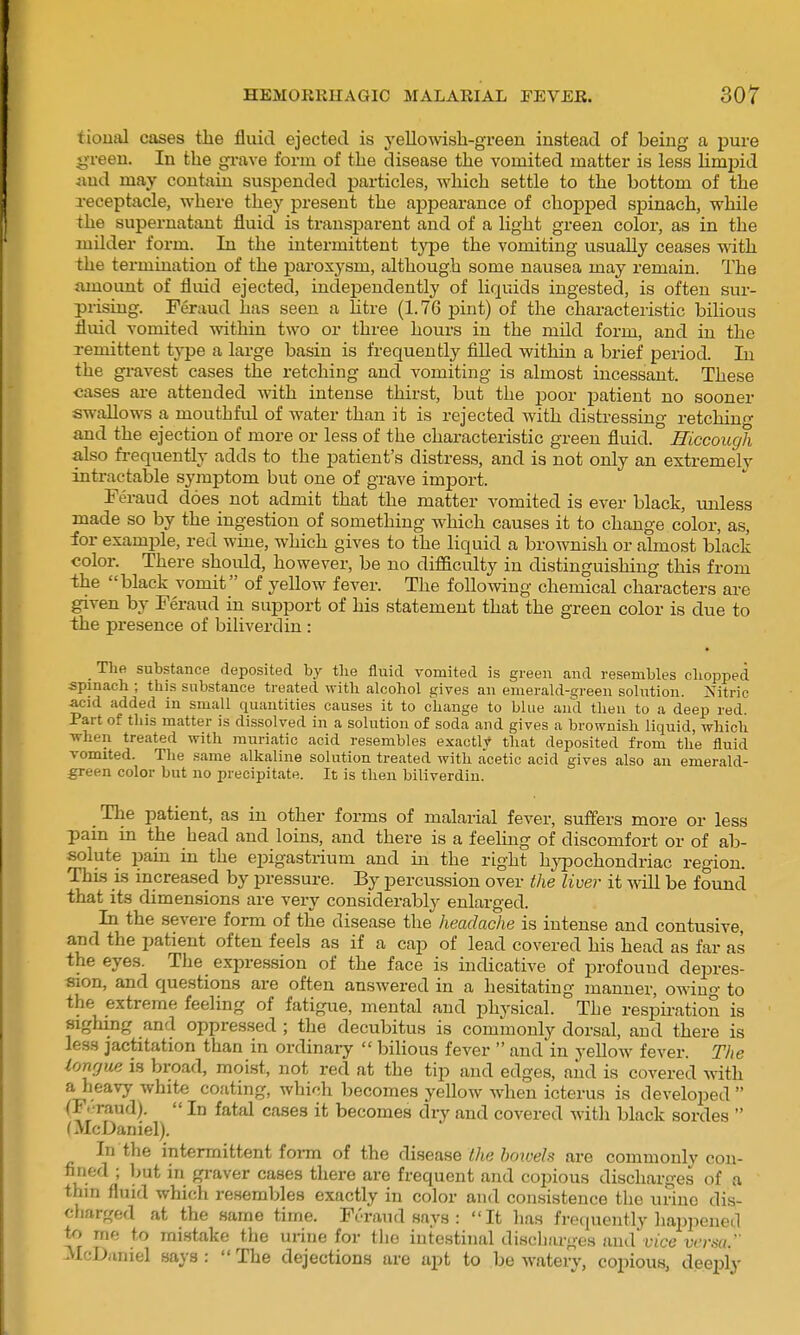 tioiial cases the fluid ejected is yellowish-green instead of being a pure '^•reen. In the grave form of the disease the vomited matter is less hmpid iiud may contain suspended particles, which settle to the bottom of the receptacle, where they present the appearance of chopped spinach, while the supernatant fluid is transparent and of a light green color, as in the milder form. In the intermittent type the vomiting usually ceases with the termination of the paroxysm, although some nausea may remain. The amount of fluid ejected, independently of liquids ingested, is often sur- prising. Feraud has seen a litre (1.76 pint) of the characteristic bilious fluid vomited within two or three hours iu the mild form, and in the remittent type a large basin is frequently filled within a brief period. In the gravest cases the retching and vomiting is almost incessant. These cases are attended with intense thirst, but the -poov patient no sooner swallows a mouthful of water than it is rejected with distressing retchin- and the ejection of more or leas of the characteristic green fluid. Hiccough also fi-equently adds to the patient's distress, and is not only an extremely intractable symptom but one of grave import. Feraud does not admit that the matter vomited is ever black, unless made so by the ingestion of something which causes it to change color, as, for example, red wine, which gives to the liquid a brownish or almost black color. There should, however, be no difficulty in distinguishing this from the black vomit of yellow fever. The following chemical characters are given by Feraud in support of his statement that the green color is due to the presence of biliverdin: Tlie substance deposited by the fluid vomited is green and resembles cliopped spinach ; this substance treated ^yith alcohol gives an emerald-green solution. Nitric acid added in small quantities causes it to change to blue and then to a deep red. Part of this matter is dissolved in a solution of soda and gives a brownish liquid, which Tvhen treated with muriatic acid resembles exactly that deposited from the fluid vomited. Tlie same alkaline solution treated with acetic acid gives also an emerald- green color but no precipitate. It is then biliverdin. The patient, as in other forms of malarial fever, suffers more or less pain in the head and loins, and there is a feeling of discomfort or of ab- solute pain in the epigastrium and in the right hypochondriac region. This is increased by pressure. By percussion over the liver it ^vill be found that its dimensions are very considerably enlarged. In the severe form of the disease the headache is intense and contusive, and the patient often feels as if a cap of lead covered his head as far as the eyes. The expression of the face is indicative of profound deiDres- sion, and questions are often answered in a hesitating manner, owing to the extreme feeling of fatigue, mental and physical. The respiration is sighing and oppressed ; the decubitus is commonly dorsal, and there is less jactitation than in ordinai-y  bihous fever  and in yellow fever. The lonrjue is broad, moist, not red at the tip and edges, and is covered with a heavy white coating, which becomes yellow when icterus is developed  (F. raud).  In fatal cases it becomes dry and covered with black sordes  (McDaniel). In the intermittent foral of the (^aeane the bowels are commonly con- fined ; but in gi-aver cases there are frequent and copious discharges of a thin fluid which resembles exactly in color and consistence the uriuo dis- charged at the same time. Fi-raud says : It has frequently haijpened to me to mistake the urine for the intestinal discliarges and vice versa. McDiiniel says :  The dejections are apt to be watery, copious, deeply