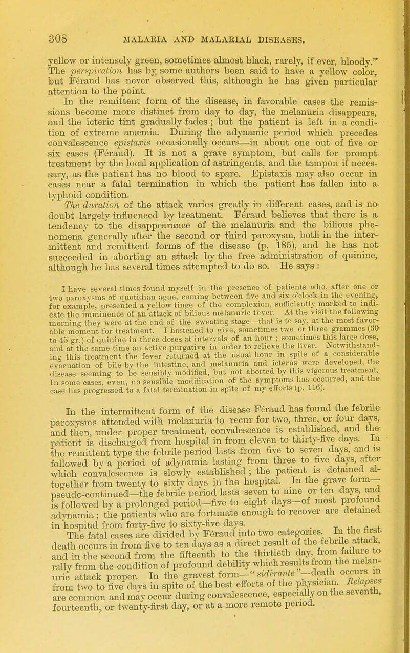 yellow or intensely green, sometimes almost black, rai-ely, if ever, bloody. The jjersinralion has by some authors been said to have a yellow color, but Feraud has never observed this, although he has given pai-ticular attention to the point. In the remittent form of the disease, in favorable cases the remis- sions become more distinct from day to day, the melanuria disappears, and the icteric tint gradually fades ; but the patient is left in a condi- tion of extreme ansemia. During the adynamic period which precedes convalescence epistaxis occasionally occm-s—in about one out of five oy six cases (Furaud). It is not a grave symptom, but calls for prompt treatment by the local application of astringents, and the tampon if neces- sary, as the patient has no blood to spare. Epistaxis may also occur in cases near a fatal termination in which the patient has faUen into a typhoid condition. The duration of the attack varies greatly in different cases, and is no doubt largely influenced by treatment. Feraud believes that there is a tendency to the disappearance of the melanuria and the bilious phe- nomena generally after the second or third joaroxysm, both in the inter- mittent and remittent forms of the disease (p. 185), and he has not succeeded in aborting an attack by the free administration of quinine, although he has several times attempted to do so. He says : I have several times found myself in tlie presence of patients wlio, after one or two paroxysms of quotidian ague, coming between live and six o'clock in tlie evening, for example, presented a yellow tinge of the complexion, sufficiently marked to indi- cate the imminence of an attack of bilious melanurio fever. At the visit the following morning they were at the end of the sweating stage—that is to say, at the most favor- able moment for treatment. I hastened to give, sometimes two or three grammes (30 to 45 gr.) of quinine in three doses at intervals of an hour ; sometimes this large dose, and at the same time an active purgative in order to relieve the liver. Notwithstand- ing this treatment the fever returned at the usual hour in spite of a considerable evacuation of bile by the intestine, and melanuria and icterus were developed, the disease seeming to be sensibly modified, but not aborted by this vigorous treatment. In some cases, even, no sensible modification of the symptoms has occurred, and the- case has progressed to a fatal termination in spite of my efforts (p. lib). In the intermittent form of the disease Feraud lias found the febrile paroxysms attended with melanui-ia to recur for two, three, or four- days, and then under proper treatment, convalescence is established, and the patient is discharged from hospital in from eleven to thirty-live days. In the remittent type the febrile period lasts from five to seven da,ys, and is foUowed by a period of adynamia lasting from three to five days, alter which convalescence is slowly established ; the patient is detauied al- together from twenty to sixty days in the hospital. In the gi-ave form— pseudo-continued—the febrile period lasts seven to nme or ten days, and is followed by a prolonged period-five to eight days-of most profound adynamia ; the patients who are fortunate enough to recover are detamed in hospital from forty-five to sixty-five days. , The fatal cases are divided by Feraud into two categories. In the first death occurs in from five to ten days as a direct result of the febrile attack and in the second from the fifteenth to the thirtieth day from fadm-e to rally from the condition of profound debility Avhich resu ts from the melau- tu-ic attack proper. In the gravest iovva- fermle --death occm:^ y^ from two to five days in spite of the best efforts of the physician. Relaps^ are common and may occm- during convalescence, especially on the seventn, foiu-teenth, or twenty-fii-st day, or at a more remote period.