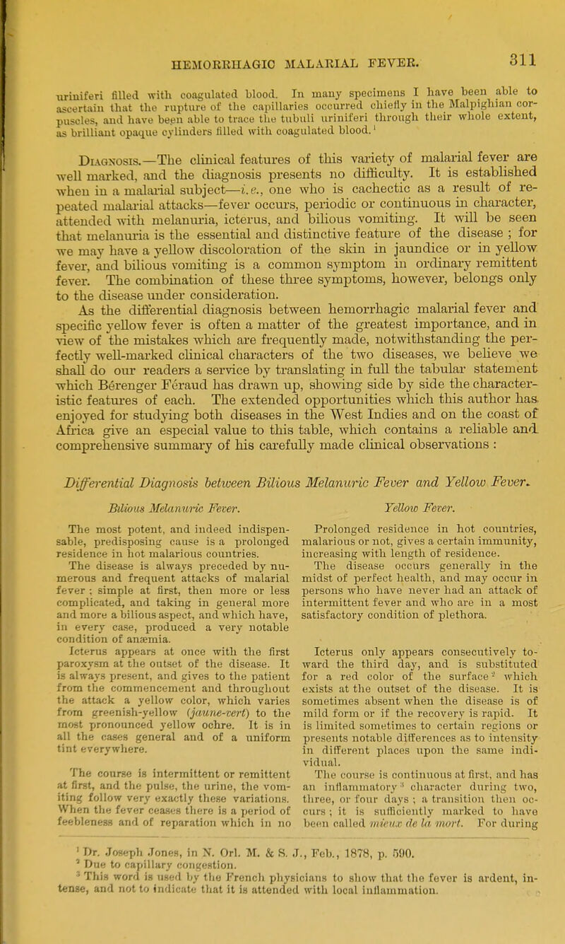 iiriniferi filled with coagulated blood. In many specimens I have been able to ascertain that the rupture of the capillaries occurred chiefly in the Malpigliian cor- puscles, and have been able to trace the tubuli uriniferi through their whole extent, as brilliant opaque cylinders filled with coagulated blood.' Dl\gnosis.—The clinical features of this variety of malarial fever are well marked, and the diagnosis presents no difficulty. It is established when in a malai-ial subject—i.e., one who is cachectic as a result of re- peated malai-ial attacks—fever occurs, periodic or continuous in character, attended with melanuria, icterus, and bilious vomiting. It will be seen that melanuria is the essential and distinctive feature of the disease ; for we may have a yeUow discoloration of the skin in jaundice or in yellow fever, and bilious vomiting is a common symptom in ordinary remittent fever. The combination of these three symptoms, however, belongs only to the disease under consideration. As the differential diagnosis between hemorrhagic malarial fever and specific yeUow fever is often a matter of the greatest importance, and in view of the mistakes which are frequently made, notwithstanding the per- fectly well-marked clinical characters of the two diseases, we believe we shaU do our readers a service by translating in full the tabular statement which Berenger Feraud has drawn up, showing side by side the character- istic features of each. The extended opportunities which this author haa enjoyed for studying both diseases in the West Indies and on the coast of Afi-ica give an especial value to this table, which contains a reliable and comprehensive summary of his carefully made clinical observations : Differential Diagnosis behveen Bilious Melanuric Fever and Yellow Fever. Bilious Melanui~ic Fever. The most potent, and indeed indispen- sable, predisposing cause is a prolonged residence in hot malarious countries. The disease is always preceded by nu- merous and frequent attacks of malarial fever ; simple at first, then more or less complicated, and taking in general more and more a bilious aspect, and which have, in every case, produced a very notable condition of anjemia. Icterus appears at once with the first paroxysm at the outset of the disease. It is always present, and gives to the patient from the commencement and throughout the attack a yellow color, which varies from greenish-yellow (jaune-tert) to the most pronounced yellow ochre. It is in all the cases general and of a uniform tint everywhere. The course is intermittent or remittent at first, and the pulse, the urine, the vom- iting follow very exactly these variations. When tlie fever cea.ses there is a period of feebleness and of reparation which in no Yellow Fever. Prolonged residence in hot countries, malarious or not, gives a certain immunity, increasing with length of residence. The disease occurs generally in the midst of perfect health, and may occur in persons who have never had an attack of intermittent fever and who are in a most satisfactory condition of plethora. Icterus only appears consecutively to- ward the third day, and is siibstituted for a red color of the surface ■' which exists at the outset of the disease. It is sometimes absent when the disease is of mild form or if the recovery is rapid. It is limited sometimes to certain I'egions or presents notable differences as to intensity in different places upon the same indi- vidual. The course is continuous at first, and has an infiamiuatory ' character during two, three, or four days ; a transition then oc- curs ; it is sufficiently marked to have becMi called iiiicu.v de hi mort. For during ' Dr. Joseph Jones, in N. Orl. M. & S. J., Feb., 1878, p. 590. ' Due to capillary congestion. ' This word is mci\ Ijy ttie French physicians to show that the fever is ardent, in- tense, and not to indicate that it is attended with local iuUammatiou.