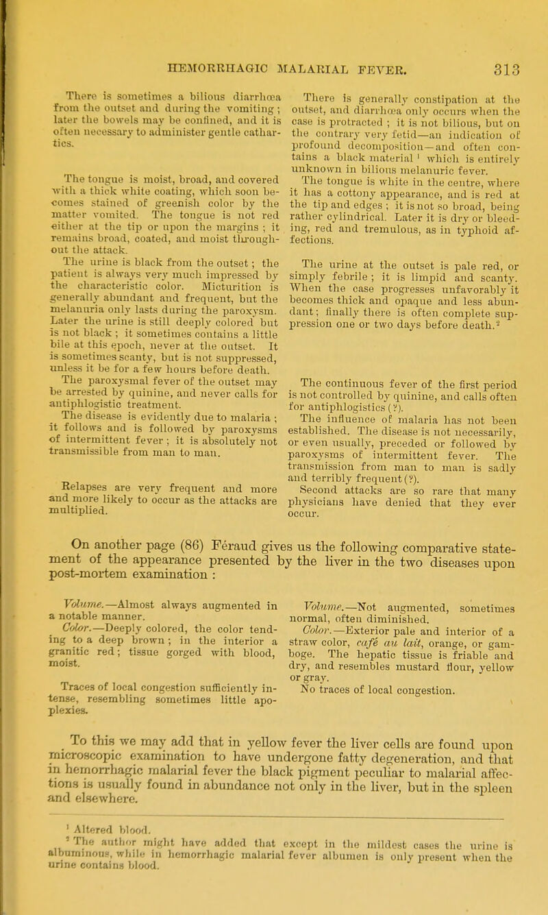 There is sometimes a bilious diarrhcea from the outset and during the vomiting ; later the bowels may be confined, and it is often uecessai-y to administer gentle cathar- tics. The tongue is moist, broad, and covered with a thick white coating, wliich soon be- comes stained of greenish color by the matter vomited. The tongue is not red either at the tip or upon the margins ; it remains broad, coated, and moist tlu-ough- out the attack. The urine is black from the outset; the patient is always very much impressed by the characteristic color. Micturition is generally abundant and frequent, but the melanuria only lasts during the paroxysm. Later the urine is still deeply colored but is not black ; it sometimes contains a little bile at this epoch, never at the outset. It is sometimes scanty, but is not suppressed, unless it be for a few hours before death. The paroxysmal fever of the outset may be arrested by quinine, and never calls for antiphlogistic treatment. The disease is evidently due to malaria ; it follows and is followed by paroxysms of intermittent fever ; it is absolutely not transmissible from man to man. Relapses are very frequent and more and more likely to occur as the attacks are multiplied. There is generally constipation at the outset, and diarrha-a only occurs when the case is protracted ; it is not bilious, but on the contrary very fetid—an indication of profound decomposition—and often con- tains a black material ' which is entirely unknown in bilious melanuric fever. The tongue is white in the centre, where it has a cottony appearance, and is red at the tip and edges ; it is not so broad, being rather cylindrical. Later it is dry or bleed- ing, red and tremulous, as in typhoid af- fections. The urine at the outset is pale red, or simply febrile ; it is limpid and scanty. When the case progresses unfavorably it becomes thick and oi^aque and less abun- dant ; finally there is often complete sup- pression one or two days before death. - The continuous fever of the first period is not controlled by quinine, and calls often for antiphlogistics (V). The influence of malaria has not been established. The disease is not necessarily, or even usually, preceded or followed b.v paroxysms of intermittent fever. The transmission from man to man is sadly and terribly frequent (?). Second attacks are so rare that many physicians have denied that they ever occur. On another page (86) Feraud gives us the following comparative state- ment of the appearance presented by the liver in the two diseases upon post-moi'tem examination : Volume.—Almost always augmented in a notable manner. Color.—Deeply colored, the color tend- ing to a deep brown; in the interior a granitic red; tissue gorged with blood, moist. Traces of local congestion sufficiently in- tense, resembling sometimes little apo- plexies. Volume.—Not augmented, sometimes normal, often diminished. Color.—Exterior pale and interior of a straw color, cafe au lait, orange, or gam- boge. The hepatic tissue is friable and dry, and resembles mustard flour, yellow or gray. No traces of local congestion. _ To this we may add that in yellow fever the liver cells are found upon microscopic examination to have undergone fatty degeneration, and that in hemorrhagic malarial fever the black pigment pecuUar to malarial affec- tions is usually found in abundance not only in the liver, but in the spleen and elsewhere. ' Altered blood. ' The aTithor might have added that except in the mildest cases the urine is albuminous, wliile in hemorrhagic malarial fever albumen is only present when the urine contain.^ blood.