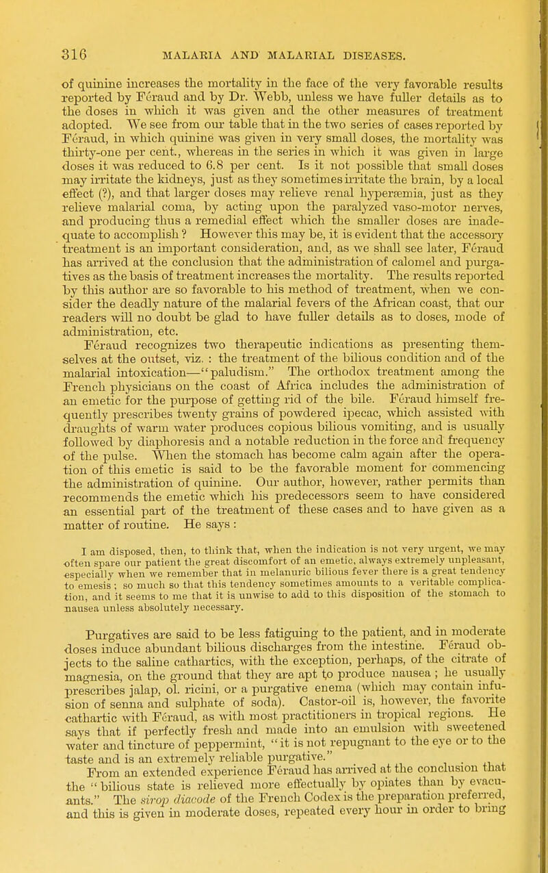 of quinine increases the mortality in the face of the very favorable results reported by Feraucl and by Dr. Webb, unless we have fuUer details as to the doses in which it was given and the other measui-es of treatment adopted. We see from om- table that in the two series of cases reported by Peraud, in which quinine was given in very small doses, the mortality was thii'ty-one per cent, whereas in the series in which it was given in large doses it was reduced to 6.8 per cent. Is it not possible that small doses may irritate the kidneys, just as they sometimesii-ritate the brain, by a local effect (?), and that larger doses may relieve renal hyperemia, just as they relieve malarial coma, by acting upon the paralyzed vaso-motor nen'es, and producing thus a remedial effect which the smaller doses are inade- quate to accompUsh ? However this may be, it is evident that the accessoiy treatment is an important consideration, and, as we shall see later, Feraud has an-ived at the conclusion that the administration of calomel and purga- tives as the basis of treatment increases the mortality. The results repoi'ted by this author are so favorable to his method of treatment, when we con- sider the deadly nature of the malarial fevers of the African coast, that our readers will no doubt be glad to have fuUer details as to doses, mode of administration, etc. Feraud recognizes two therapeutic indications as presenting them- selves at the outset, viz. : the treatment of the bilious condition and of the malarial intoxication—paludism. The orthodox treatment among the French physicians on the coast of Africa includes the administration of an emetic for the puiiDOse of gettiug rid of the bile. Feraud himself fre- quently prescribes twenty grains of powdered ipecac, which assisted with draughts of warm water produces copious bilious vomiting, and is usually followed by diaphoresis aud a notable reduction in the force and fi-equeucy of the pulse. 'When the stomach has become calm again after the opera- tion of this emetic is said to be the favorable moment for commencing the administration of quinine. Our author, however, rather permits than recommends the emetic which his predecessors seem to have considered an essential part of the treatment of these cases and to have given as a matter of routine. He says : I am disposed, then, to tliink that, when the indication is not very urgent, we may often spare our patient the great discomfort of an emetic, always extremely unpleasant, especially when we remember that in melanuric bilious fever there is a great tendency to emesis ; so much so that this tendency sometimes amounts to a veritable complica- tion, and it seems to me that it is unwise to add to this disposition of the stomach to nausea unless absolutely necessary. Purgatives are said to be less fatiguing to the patient, and in moderate doses induce abundant bihous discharges from the intestine. Feraud ob- jects to the saline cathartics, with the exception, perhaps, of the citrate of magnesia, on the ground that they are apt to produce nausea ; he usually prescribes jalap, ol. ricini, or a purgative enema (which may contam mfu- sion of senna and sulphate of soda). Castor-oU is, however, the favorite cathartic with Feraud, as with most practitioners in tropical regions. He says that if perfectly fresh and made into an emulsion with sweetened water and tincture of peppermint, it is not repugnant to the eye or to the taste and is an extremely reliable purgative. , • From an extended experience Feraud has aiTived at the conclusion tnat the  bilious state is reUeved more effectually by opiates than by evacu- ants. The .si?-op diacode of the French Codex is the preparation preferred, and this is given in moderate doses, repeated every hour m order to bring