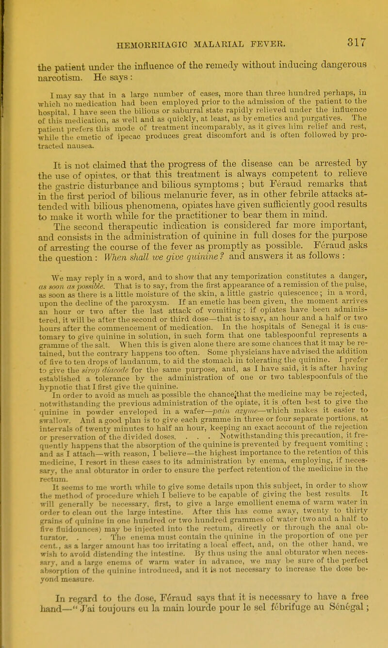 the patient imcler the influence of the remedy without inducing dangerous narcotism. He says: I may sav tliat in a large number of cases, more than three Imndred perhaps, in Which no medication had been employed prior to the admission of the patient to the hospital, I have seen the bilious or saburral state rapidly relieved under tlie inliuence of tliis medication, as well and as quickly, at least, as by emetics and purgatives. The patient prefers this mode of treatment incomparably, as it gives liim relief and rest, while the emetic of ipecac produces great discomfort and is often followed by pro- tracted nausea. It is not claimed that the progi-ess of the disease can be ai-rested by the use of opiates, or that this treatment is always competent to relieve the gastric disturbance and bilious symptoms ; but Feraud remarks that in the fii'st period of bilious melanuiic fever, as in other febrile attacks at- tended with bihous phenomena, opiates have given sufficiently good results to make it worth while for the practitioner to bear them in mind. The second therapeutic indication is considered far more important, and consists in the administration of quinine in full doses for the purpose of an-esting the course of the fever as promptly as possible. Feraud asks the question : When shall lue give quinine? and answers it as follows : We may reply in a word, and to show that any temporization constitutes a danger, as soon as possible. That is to say, from the first appearance of a remission of the pulse, as soon as there is a little moisture of the skin, a little gastric quiescence ; in a word, upon the decline of the paroxysm. If an emetic has been given, the moment arrives an hour or two after the last attack of vomiting; if opiates have been adminis- tered, it will be after the second or third dose—that is to say, an hour and a half or two hours after the commencement of medication. In the hospitals of Senegal it is cus- tomary to give quinine in solution, in such form that one tablespoonful represents a gramme of the salt. When this is given alone there are some chances that it may be re- tained, but the contrary happens too often. Some physicians have advised the addition of five to ten drops of laudanum, to aid the stomach in tolerating the quinine. I prefer to give the sirop diarode for the same purpose, and, as I have said, it is after having established a tolerance by the administration of one or two tablespoonfuls of the hvpnotic that I first give the quinine. In order to avoid as much as possible the chancejthat the medicine may be rejected, notwithstanding the previous administration of the opiate, it is often best to give the quinine in powder enveloped in a wnter—pain myiite—which makes it easier to swallow. And a good plan is to give each gramme in three or four separate portions, at intervals of twenty minutes to half an hour, keeping an exact account of the rejection or preservation of the divided doses. . . . Notwithstanding this precaution, it fre- quently happens that the absorption of the quinine is prevented by frequent vomiting ; and as I attach—with reason, I believe—the highest importance to the retention of this medicine. I resort in these cases to its administration by enema, employing, if neces- sary, the anal obturator in order to ensure the perfect retention of the medicine in the recturn. It seems to me worth while to give some details upon this subject, in order to show the method of procedure which I believe to be capable of giving the best results It will generally be necessary, first, to give a large emollient enema of warm water in order to clean out the large intestine. After this has come away, twenty to thirty grains of quinine in one hundred or two hundred grammes of water (two and a half to five finidouncesj may be injected into the rectum, directly or through the anal ob- turator. . . . Tlie enema must contain the (piinine in the proportion of one per cent., 2LH a larger amount has too irritating a local effect, and, on the other hand, wo wi.sh to avoid distending the intestine. By thus using the anal obturator when neces- sary, anfl a large enema of warm water in advance, we may be sure of the perfect alworption of the quinine introduced, and it is not necessary to increa.se the dose be- yond measure. In regard to the dose, F6raud says that it is necessary to have a^ free hand—Ir'ai toujours eu la main loui-de pour le sel febrifuge au Senegal;