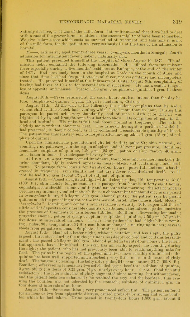 eutirel}- decisive, as it was of the mild form—intermittent—and that if we had to deal with a case of the graver form—remittent—the success might not have been so marked. We give below a case which sustains our method of treatment, and this time it is not oS the mild form, for the patient was very seriously ill at the time of his admission to hospital. iM , artillerist; aged twenty-three years ; twenty-six months in Senegal; fourth admission for intermittent fever ; sober ; habitually sick. This patient presented himself at the hospital of Goree August 10, 1872. His ad- mission ticket contained the following information: He suffered from intermittent iever especially during a live-months' residence at Rufisque, at the end of the winter <jf 1871. Had previously been in the liospital at Gorce in the month of June, and since that time had had frequent attacks of fever, not very intense and incompletely treated. He presented himself at the infirmary of Castel August dth, complaining of having had fever at 10 a.m. for several days in succession. He has a coated tongue, loss of appetite, and nausea. Ipecac, 1.20 grm. ; sulphate of quinine, 1 grm. in three doses. August 10th.—Fever retiirned at the usual hour, but less intense than the day be- fore. Sulphate of quinine, 1 grm. (15 gr.) ; laudanum, 30 drops. August 11th.—At the visit to the infirmary the patient complains that he had a violent chill at nine o'clock last evening, which lasted more than an hour. During this paroxysm he passed urine very abundantly, and of such a dark color that he was frightened by it, and brought some in a bottle to show. He complains of pain in the head and lassitude. His pulse is full and about normal in frequency. The skin is slightly moist without abnormal heat. The urine of the night, a portion of which he had preserved, is deeply colored, as if it contained a considerable quantity of blood. The patient was immediately sent to hospital after having taken 1 grm. (15 gr.) of sul- phate of quinine. Upon his admission he presented a slight icteric tint; pulse 80 ; skin natural ; no vomiting ; no pain except in the region of spleen and of liver upon pressure. Bouillon ; lemonade ; sulphate of quinine, 1.50 grm. (23 gr.); potion of siroj] diticode, 40 grm., to be taken in doses of a tablespoonful every hour. At 4 P.M. a new paro.xysm seemed imminent; the icteric tint was more marked ; the urine abundant, highly colored, appearing nearly black, and containing much sedi- ment. ^'■o passage from bowels for twenty-four hours; pulse full and somewhat in- creased in frequence ; skin slightly hot and dry ; fever soon declared itself. At 11 P..M he had 0.75 grm. (about 12 gr.) of sulphate of quinine. August 12th.—Passed an agitated night without sleep ; pulse, 116 ; temperature, 37.8' (10!)' F.); skin moist; tongue coated; no passage from bowels in forty-eight hours ; cephalalgia considerable ; some vomiting and nau.sea in the morning ; the icteric tint has become very intense ; vomited matter bilious in character but not abundant; urine passed in twenty-four hours, 4 kilogrm. 500 grm. (about 8 pints); the patient says he passed quite as much the preceding niglit at the infirmary of Castel. The urine is black, blood}-— foaming, and contains much sediment ; density, 1016 ; upon addition of nitric acid it deposits a considerable quantity of albumen ; the microscope demonstrates the pre.sence of fragments of uriniferous tubules. Bouillon ; effervescing lemonade ; purgative enema ; potion of syrup of opium ; sulphate of quinine, 2.50 grm (37 gr.) in live doses, at intervals of an hour. 4 P.M. : The patient has had slight bilious vomit- ing; pulse, '.Hi; temperature, 37.8' ; condition unchanged; no ringing in ears; several stools from purgative enema. Sulphate of quinine, 1 grm. Augu.st 13th.—Has had a better night, without agitation, and has slept; the pulse is good ; three stools during the night; urine is le.ss deeply colored and contains less sedi- ment ; has pa.s.sed 2 kilogrm. 500 grm. (about 4 pints) in'twenty-four hours ; the icteric tint appears to have diminished ; the skin has an earthy aspect ; no vomiting during the night; the patient, who has not previously been able to retain anything, asks for food. Tlie pains in the region of the spleen and liver have sensibly diminished ; the quinine has been well supported and absorbed ; verv little noise in the ears ; slightly deaf. The tongue is cleaning ; the belly soft; pulse, 94 ; temperature, 37.7' (99.8 F.). Bouillon ; eflervescing lemonade ; two soft-boiled eggs ; beef-tea ; snlijhate of quinine, 2 grra. (30 gr.) in doses of 0.25 grm. (4 gr., nearly) every hour. 4 P..M.: Condition still satisfactory ; the icteric tint has slightly augmented since morning, but without fever, and tlie patient feels less exhausted ; he retained the eggs and the beef-tea; this eve- ning the bouillon was not tolerated by the stomach; sulphate of quinine, 1 grm. in four doses at intervals of an hour. August 14th.—Same condition ; very pronounced saffron tint. The patient suffered for an hour or two from epigastric distress, cau.sed probably by an egg and some bouil- lon wliicli he had taken. Urine passed in twenty-four hours 1,800 grm. (about 3