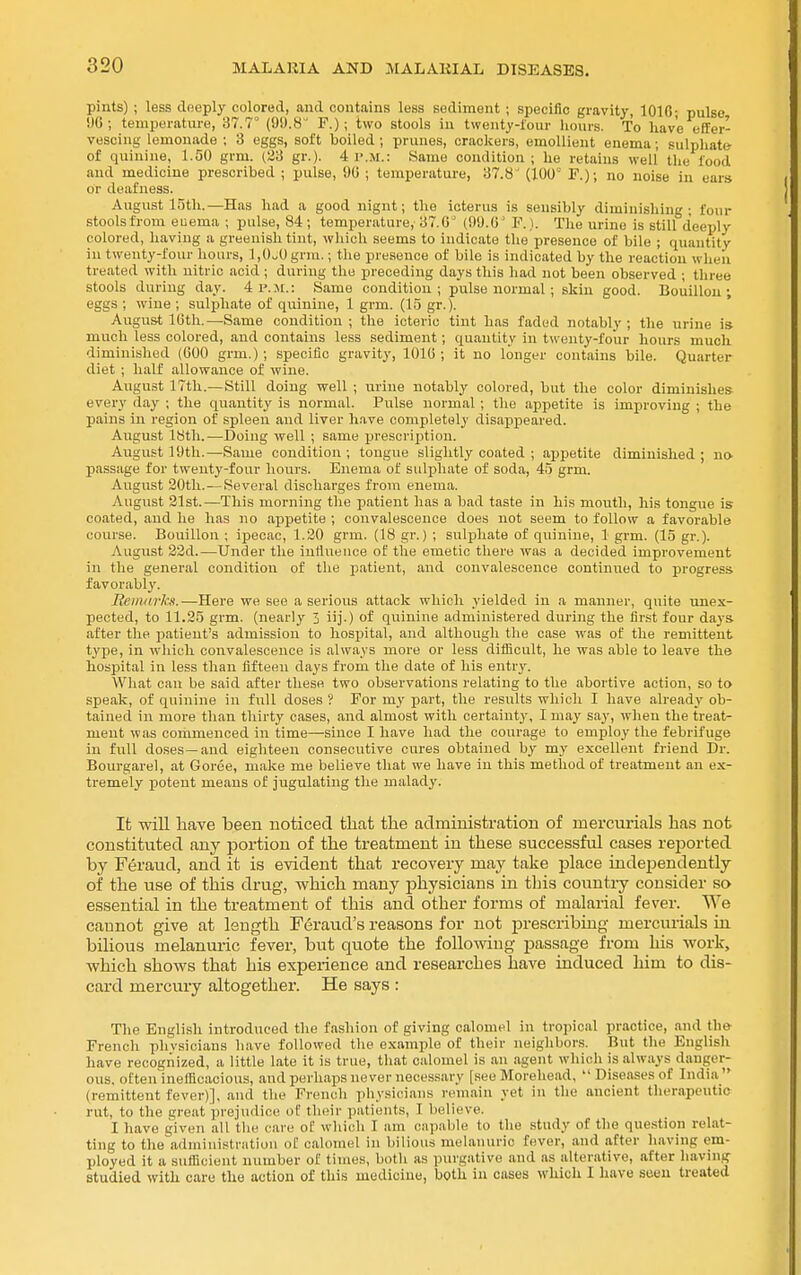 pints) ; less deeply colored, and contains less sediment ; specific gravity, 1010; pulse 96; temperature, 37.7^ (OU.H F.); two stools in twenty-lour liours. To have effer- vescing lemonade ; 3 eggs, soft boiled ; prunes, crackers, emollient enema; sulphate- of quinine, 1.50 grm. (33 gr.). 4 p.m.: Same condition; he retains well the food and medicine prescribed ; pulse, 90 ; temperature, 37.8' (100° F.); no noise in ears or deafness. August 15th.—Has had a good nignt; the icterus is sensibly diminishing; four stoolsfrom euema ; pulse, 84; temperature, 37.0 (99.6' F.). The urine is still deeply colored, having a greenish tint, which seems to indicate the presence of bile ; quantity iu twenty-four hours, l,0„0grm.; the presence of bile is indicated by the reaction when treated with nitric acid ; during the preceding days this had not been observed ; three stools during day. 4 P. jr.: Same condition; pulse normal ; skin good. Bouillon-, eggs ; wine ; sulphate of quinine, 1 grm. (15 gr.). ' August 16th.—Same condition; the icteric tint has faded notably; the urine is- much less colored, and contains less sediment; quantity in twenty-four hours much diminished (600 grm.); specific gravity, 1016; it no longer contains bile. Quarter diet ; half allowance of wine. August 17th.—Still doing well ; urine notably colored, but the color diminishes every day ; the quantity is normal. Pulse normal; the appetite is improving ; the pains in region of spleen and liver have completely disappeared. August 18th.—Doing well ; same prescription. August 19th.—Same condition ; tongue slightly coated ; appetite diminished ; no passage for twenty-four hours. Enema of sulphate of soda, 45 grm. August 20th. — Several discharges from enema. August 21st.—This morning the patient has a bad taste in his mouth, his tongue is coated, and he has no appetite ; convalescence does not seem to follow a favorable course. Bouillon ; ipecac, 1.20 grm. (18 gr.) ; sulphate of quinine, 1 grm. (15 gr.). August 22d.—Under the intlueiice of the emetic there was a decided improvement in the general condition of the patient, and convalescence continued to progress, favorably. Remarks.—Here we see a serious attack which yielded in a manner, quite tmes- pected, to 11.25 grm. (nearly 3 iij.) of quinine administered during the first four days after the patient's admission to hospital, and although the case was of the remittent type, in which convalescence is always more or less diflioult, he was able to leave the hospital in less than fifteen days from the date of his entry. What can be said after these two observations relating to the abortive action, so to speak, of quinine in full doses ? For my part, the results which I have already ob- tained in more than thirty cases, and almost with certainty, I may say, when the treat- ment was commenced in time—since I have had the courage to employ the febrifuge in full doses —and eighteen consecutive cures obtained by my excellent friend Dr. Bourgarel, at Goree, make me believe that we have in this method of treatment an ex- tremely potent means of jugulating the malady. It will have been noticed tliafc the administration of mercurials has not constituted any portion of the treatment in these successful cases rejaorted by Feraud, and it is evident that recovery may take jjlace indeijendently of the use of this drug, which many physicians in this countiy consider so essential in the treatment of this and other forms of malarial fever. We cannot give at length Feraud's reasons for not prescribing mercurials hi bilious melanuric fever, but quote the following passage from his woi-k, which shows that his experience and researches have induced him to dis- card mercury altogether. He says : Tlie English introduced the fashion of giving calomel in tropical practice, and French phvsicians have followed the example of their neighbors. But the Englisli have recognized, a little late it is true, that calomel is an agent whicli is always danger- ous, often inefficacious, and perhaps never necessary [see Morehead, Diseases of India (remittent fever)], and the French physicians remain yet in the ancient therapeutic rut, to the great prejudice of their patients, I believe. I have given all the care of which I am capable to the .study of the question relat- ting to the administration of calomel in bilious melanuric fever, and after having em- ployed it a sufficient number of times, both as purgative and as alterative, after having studied with care the action of this medicine, both iu cases which I have seen treated