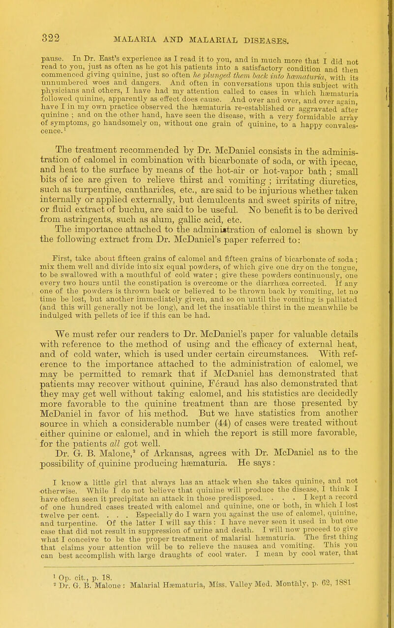 pause. In Dr. East's experience as I read it to you, and in much more that I did not read to you, just as often as he got his patients into a satisfactory condition and then commenced giving quinine, just so often U plunyad them hack into hmmalunt witii its unnumbered woes and dangers. And often in conversations upon tliis subject with physicians and others, I liave had my attention called to cases in which liaimaturia followed quinine, apparently as effect does cause. And over and over, and over acain have I in my own practice observed the h;ematuria re-established or aggravated after quinine ; and on the other hand, have seen the disease, with a very formidable array of symptoms, go handsomely on, without one grain of quinine, to a happy convales- cence.' The treatment recommended by Dr. McDaniel consists in the adminis- tration of calomel in combination with bicarbonate of soda, or with ipecac, and heat to the surface by means of the hot-air or hot-vapor bath ; small bits of ice are given to relieve thirst and vomiting ; irritating diui-etics, such as turpentine, cantharides, etc., are said to be injurious whether taken intemaUy or applied externally, but demulcents and sweet spu-its of nitre, or fluid extract of buchu, are said to be useful. No benefit is to be deiived from astringents, such as alum, gallic acid, etc. The importance attached to the admin i«tration of calomel is shown by the following extract from Dr. McDaniel's paper referred to: First, take about fifteen grains of calomel and fifteen grains of bicarbonate of soda ; mix them well and divide into six equal powders, of which give one dry on the tongue, to be swallowed with a mouthful of cold water ; give these powders continuously, one every two hours until the constipation is overcome or the diarrhoja corrected. If any one of the po\^'ders is thrown back or believed to be thrown back by vomiting, let no time be lost, but another immediately given, and so on imtil the vomiting is palliated (and this will generally not be long), and let the insatiable thirst in the meanwhile be indulged with pellets of ice if this can be had. We must refer our readers to Dr. McDaniel's paper for valuable details with reference to the method of using and the efficacy of external heat, and of cold water, which is used under certain circumstances. With ref- erence to the importance attached to the administration of calomel, we may be permitted to remark that if McDaniel has demonstrated that patients may recover without quinine, Feraud has also demonstrated that they may get well without taking calomel, and his statistics are decidedly more favorable to the quinine treatment than are those presented by McDaniel in favor of his method. But we have statistics from another source in which a considerable number (44) of cases were treated without either quinine or calomel, and in which the rejiort is still more favorable, for the patients all got well. Dr. G. B. Malone,' of Arkansas, agrees vdth Dr. McDaniel as to the possibility of quinine producing hfematuria. He says : I know a little girl that always has an attack when she takes quinine, and not ■otherwise. While I do not believe that quinine will produce the disease, I think I have often seen it precipitate an attack in those predisposed. . . . I kept a record of one hundred cases treated with calomel and quinine, one or both, in which I lost twelve per cent. . . . Especially do I warn you against the use of calomel, quinine, and turpentine. Of the latter I will say this : I have never seen it used in but one case that did not result in suppression of urine and death. I will now proceed to give what I conceive to be the proper treatment of malarial hmmaturia. The first thing that claims your attention will be to relieve the nausea and vomiting. This you can best accomplish with large draughts of cool water. I mean by cool water, that » Dr. a. B. Malone : Malarial Hsematuria, Miss. Valley Med. Monthly, p. 03, 188