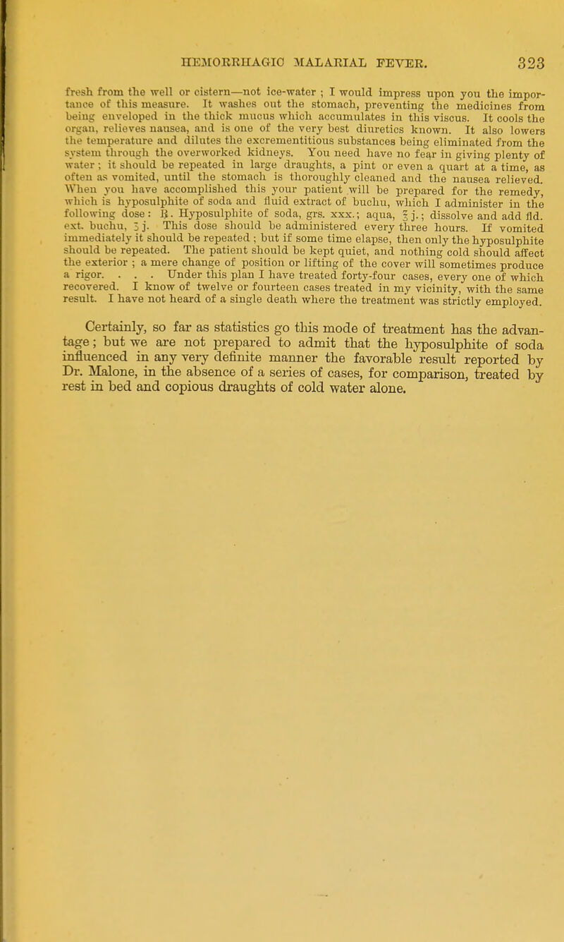 fresh from the well or cistern—not ice-water ; I would impress upon you the impor- tance of this measure. It washes out the stomach, preventing the medicines from being enveloped in the thick mucus which accumulates in this viscus. It cools the organ, relieves nausea, and is one of the very best diuretics known. It also lowers the temperature and dilutes the excrementitious substances being eliminated from the system through the overworked kidneys. You need have no fear in giving plenty of water ; it should be repeated in large draughts, a pint or even a quart at a time, as often as vomited, until the stomach is thoroughly cleaned and the naiTsea relieved. When you have accomplished this your patient will be prepared for the remedy, which is hyposulphite of soda and fluid extract of bucliu, wliich I administer in the following dose: Hyposulphite of soda, grs. xxx.; aqua, 3].; dissolve and add fld. ext. buchu, 3 j. This dose should be administered every three hours. If vomited immediately it should be repeated ; but if some time elapse, then only the hyposulphite should be repeated. The patient should be kept quiet, and nothing cold should affect the exterior ; a mere change of position or lifting of the cover will sometimes produce a rigor. . . . Under this plan I have treated forty-four cases, every one of which recovered. I know of twelve or fourteen cases treated in my vicinity, with the same result. I have not heard of a single death where the treatment was strictly employed. Certainly, so far as statistics go this mode of treatment has the advan- tage ; but we are not i^repared to admit that the hyposulphite of soda influenced in any very definite manner the favorable result reported by Dr. Malone, in the absence of a series of cases, for comparison, treated by rest in bed and copious draughts of cold water alone.