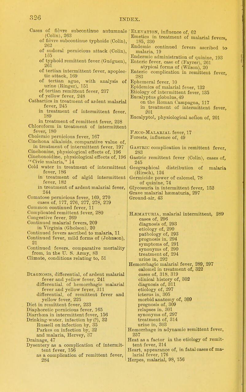 Cases of ficSvre suboontinue autumnale (Colin), 263 of fievre subcontinue typhoide (Colin), 263 of sudoral pernicious attack (Colin), 135 of typhoid remittent fever. (Cueguen), 261 of tertian intermittent fever, apoplec- tic attack, 169 of tertian ague, with analysis of urine (Ringer), 151 of tertian remittent fever, 237 of yellow fever, 248 Cathartics in treatment of ardent malarial fever, 245 in treatment of intermittent fever, 189 in treatment of remittent fever, 228 Chloroform in treatment of intermittent fever, 180 Choleraic pernicious fever, 167 Cinchona alkaloids, comparative value of, in treatment of intermittent fever. 197 Cinchonine, physiological effects of, 196 Cinchonoidine, physiological effects of, 196 Civic malaria, 14 Cold water in treatment of intermittent fever, 186 in treatment of algid intermittent fever, 182 in treatment of ardent malarial fever, 244 Comatose pernicious fever, 169, 270 cases of, 177, 276, 277, 278, 279 Common continued fever, 11 Complicated remittent fever, 280 Congestive fever, 269 Continued malarial fevers, 209 in Virginia (Gholson), 20 Continued fevers ascribed to malaria, 11 Continued fever, mild forms of (Johnson), 21 Continued fevers, comparative mortality from, in the TJ. S. Army, 83 Climate, conditions relating to, 51 Diagnosis, differential, of ardent malarial fever and yellow fever, 241 differential, of hemorrhagic malarial fever and yellow fever, 311 differential, of remittent fever and yellow fever, 225 Diet in remittent fever, 233 Diaphoretic pernicious fever, 165 Diarrhoea in intermittent fever, 156 Drinking-water, infection by (?), 32 Russell on infection by, 35 Parkes on infection by, 32 and malaria, Hervey, 37 Drainage, 47 Dysentery as a complication of intermit- tent fever, 156 as a complication of remittent fever, 284 Elevation, influence of, 02 Emetics in treatment of malarial fevers. 185, 230 ' Endemic continued fevers ascribed to malaria, 19 Endermic administration of quinine, 193 Enteric fever, case of (Fayrer), 261 atypical forms of (Wilson), 20 Enteric complication in remittent fever 283 * Ephemeral fever, 10 Epidemics of malarial fever, 132 Etiology of intermittent fever, 135 Eucalyptus globulus, 49 on the Roman Campagna, 117 in treatment of intermittent fever, 201 Eucalyptol, physiological action of, 801 F^sico-Malarial fever, 17 Forests, influence of, 49 Gastric complication in remittent fever, 283 Gastric remittent fever (Colinl, cases of, 245 Geographical distribution of malaria (Hirsch), 124 Germicide power of calomel, 78 of quinine, 74 Glycosuria in intermittent fever, 152 Grave malarial hsematuria, 297 Ground-air, 43 H^MATUBIA, malarial intermittent, 289 cases of, 296 diagnosis of, 293 etiology of, 290 pathology of, 293 prognosis in, 294 symptoms of, 291 synonyms of, 290 treatment of, 294 urine in, 292 Hemorrhagic malarial fever, 289, 297 calomel in treatment of, 322 cases of, 318, 319 clinical history of, 302 diagnosis of, 311 etiology of, 297 icterus in, 305 morbid anatomy of, 309 prognosis of, 309 relapses in. 301 synonyms of, 297 treatment of, 314 urine in, 303 Hemorrhage in adynamic remittent fever, 257 Heat as a factor in the etiology of remit- tent fever, 214 Heart, appearance of, in fatal coses of ma- larial fever, 176 Herpes, malarial, 98, 156