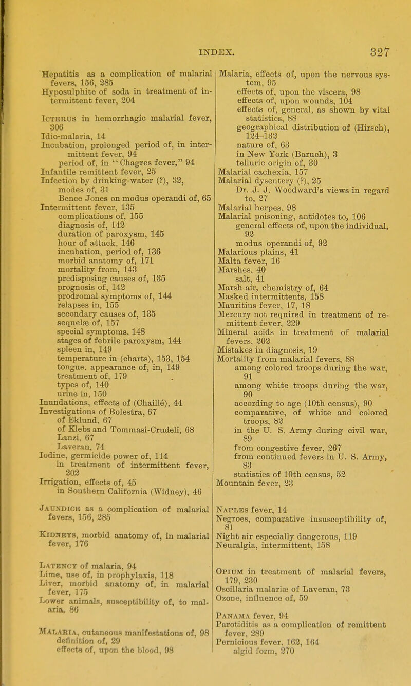 Hepatitis as a complication of malarial fevers, 156, 285 Hyposulphite of soda in treatment of in- termittent fever, 204 Icterus in hemorrhagic malarial fever, 300 Idio-malaria, 14 Incubation, prolonged period of, in inter- mittent fever, 94 period of, in  Chagres fever, 94 Infantile remittent fever, 25 Infection by drinking-water (?), '62, modes of, 31 Bence Jones on modus operandi of, 65 Intermittent fever, 135 complications of, 155 diagnosis of, 142 duration of paroxysm, 145 hour of attack, 146 incubation, period of, 136 morbid anatomy of, 171 mortality from, 143 predisposing causes of, 135 prognosis of, 142 prodromal symptoms of, 144 relapses in, 155 secondary causes of, 135 sequelas of, 157 special symptoms, 148 stages of febrile paroxysm, 144 spleen in, 149 temperature in (charts), 153, 154 tongue, appearance of, in, 149 treatment of, 179 types of, 140 urine in, loO Inundations, effects of (Chaille), 44 Investigations of Bolestra, 67 of Eklund. 67 of Klebs and Tommasi-Crudeli, 08 Lanzi. 67 Laveran, 74 Iodine, germicide power of, 114 in treatment of intermittent fever, 202 Irrigation, effects of, 45 in Southern California (Widney), 46 Jaundice as a complication of malarial fevers, 156, 285 Kid:^ET9, morbid anatomy of, in malarial fever, 176 Latency of malaria, 94 Lime, use of, in prophylaxis, 118 Li ver, morbid anatomy of, in malarial I fever, 175 Lower animals, susceptibility of, to mal- aria. 86 Malaria, cutaneous manifestations of, 98 definition of, 29 effects of, upon the blood, 98 Malaria, effects of, upon the nervous sys- tem, 95 effects of, upon the viscera, 98 effects of, upon wounds, 104 effects of, general, as shown by vital statistics, 88 geographical distribution of (Hirsch), 124-133 nature of, 63 in New York (Baruch), 3 telluric origin of, 30 Malarial cachexia, 157 Malarial dysentery (?), 25 Dr. J. J. Woodward's views in regard to, 27 Malarial herpes, 98 Malarial poisoning, antidotes to, 106 general effects of, upon the individual, 92 modus operandi of, 92 Malarious plains, 41 Malta fever, 16 Marshes, 40 salt, 41 Marsh air, chemistry of, 64 Masked intermittents, 158 Mauritius fever, 17, 18 Mercury not required in treatment of re- mittent fever, 229 Mineral acids in treatment of malarial fevers, 202 Mistakes in diagnosis. 19 Mortality from malarial fevers, 88 among colored troops during the war, 91 among white troops during the war, 90 according to age (10th census), 90 comparative, of white and colored troops, 82 in the U. S. Army during civil war, 89 from congestive fever, 267 from continued fevers in U. S. Army, 83 statistics of 10th census, 52 Mountain fever, 23 Naples fever, 14 Negroes, comparative insusceptibility of, 81 Night air especially dangerous, 119 Neuralgia, intermittent, 158 Opium in treatment of malarial fevers, 179, 230 Oscillaria malariaj of Laveran, 73 Ozoue, influence of, 59 Panama fever, 94 Parotiditis as a complication of remittent fever, 289 Pernicious fever. ICS, 104 algid form, 270