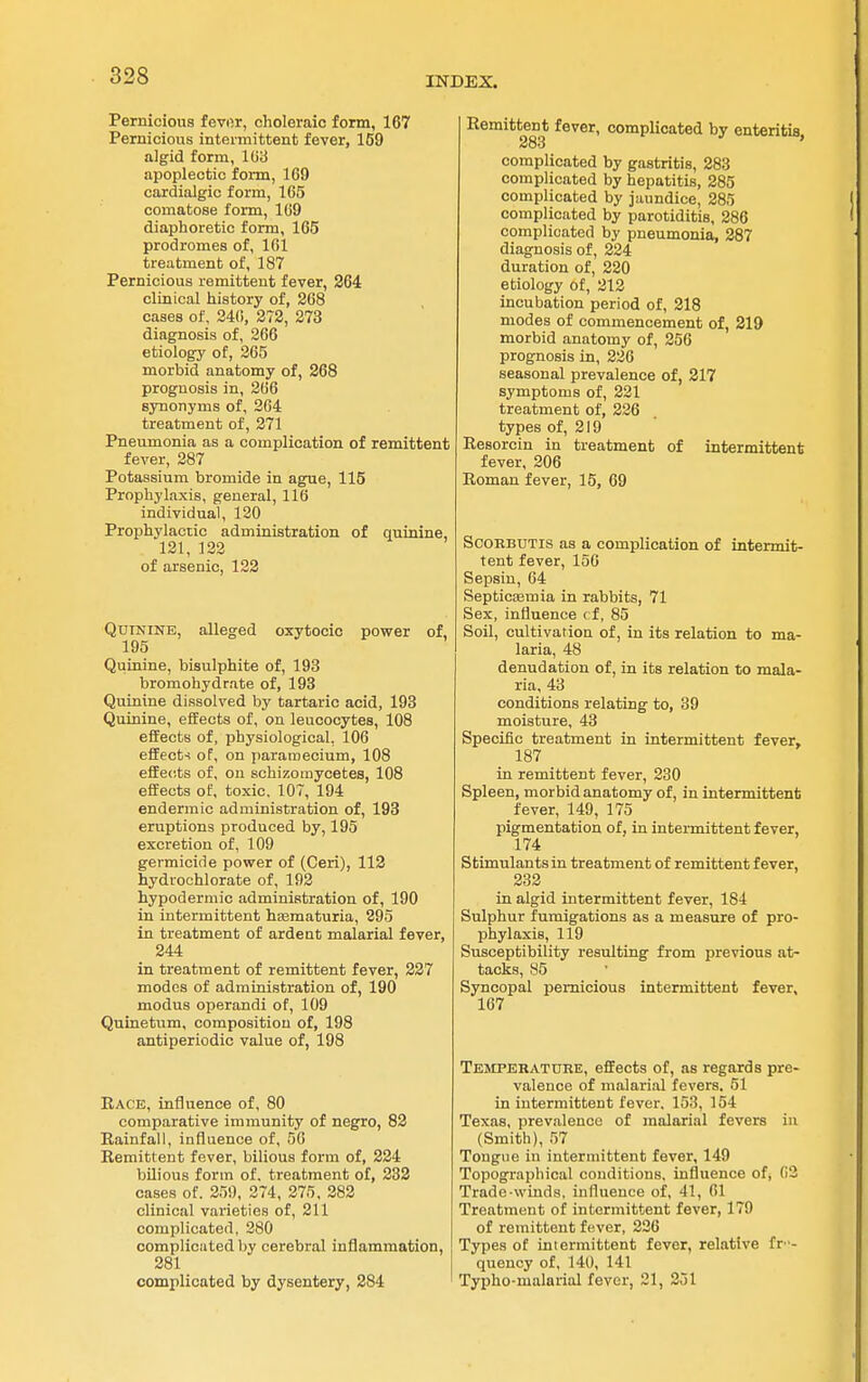 Pernicious fevor, choleraic form, 167 Pernicious inteiniittent fever, 169 algid form, 103 apoplectic form, 169 cardialgic form, 165 comatose form, 169 diaphoretic form, 165 prodromes of, 161 treatment of, 187 Pernicious remittent fever, 264 clinical history of, 268 cases of, 24(!, 272, 273 diagnosis of, 266 etiology of, 365 morbid anatomy of, 268 prognosis in, 266 synonyms of, 264 treatment of, 271 Pneumonia as a complication of remittent fever, 287 Potassium bromide in ague, 115 Prophylaxis, general, 116 individual, 120 Prophylactic administration of quinine, 121, 122 of arsenic, 122 Quinine, alleged oxytocic povfer of, 195 Quinine, bisulphite of, 193 bromohydrate of, 193 Quinine dissolved by tartaric acid, 193 Quinine, effects of, on leucocytes, 108 efifeots of, physiological, 106 effects of, on pararaecium, 108 effects of, on schizomycetes, 108 effects of, toxic. 107, 194 endermic administration of, 193 eruptions produced by, 195 excretion of, 109 germicide power of (Ceri), 112 hydrochlorate of, 192 hypodermic administration of, 190 in intermittent hsematuria, 295 in treatment of ardent malarial fever, 244 in treatment of remittent fever, 227 modes of administration of, 190 modus operandi of, 109 Quinetum, composition of, 198 antiperiodic value of, 198 Race, influence of, 80 comparative immunity of negro, 82 Rainfall, influence of, 50 Remittent fever, bilious form of, 224 bilious form of, treatment of, 232 cases of. 259, 274, 275. 282 clinical varieties of, 211 complicated, 280 complicated l)y cerebral inflammation, 281 complicated by dysentery, 284 Remittent fever, complicated by enteritis, 283 complicated by gastritis, 283 complicated by hepatitis, 285 complicated by jaundice, 285 complicated by parotiditis, 286 complicated by pneumonia, 287 diagnosis of, 224 duration of, 220 etiology of, 212 incubation period of, 218 modes of commencement of, 219 morbid anatomy of, 256 prognosis in, 236 seasonal prevalence of, 217 symptoms of, 221 treatment of, 336 types of, 219 Resorcin in treatment of intermittent fever, 206 Roman fever, 15, 69 SCORBUTIS as a complication of intermit- tent fever, 156 Sepsin, 64 Septicaemia in rabbits, 71 Sex, influence rf, 85 Soil, cultivation of, in its relation to ma- laria, 48 denudation of, in its relation to mala- ria, 43 conditions relating to, 39 moisture, 43 Specific treatment in intermittent fever, 187 in remittent fever, 330 Spleen, morbid anatomy of, in intermittent fever, 149, 175 pigmentation of, in intermittent fever, 174 Stimulants in treatment of remittent fever, 232 in algid intermittent fever, 184 Sulphur fumigations as a measure of pro- phylaxis, 119 Susceptibility resulting from previous at- tacks, 85 Syncopal pernicious intermittent fever, 167 Temperature, effects of, as regards pre- valence of malarial fevers. 51 in intermittent fever. 153, 154 Texas, prevalence of malarial fevers in (Smith), 57 Tongue in intermittent fever, 149 Topographical conditions, influence of, 02 Trade-winds, influence of, 41, 61 Treatment of intermittent fever, 179 of remittent fever, 226 Types of intermittent fever, relative fr- quency of, 140, 141 Typho-malarial fever, 21, 351