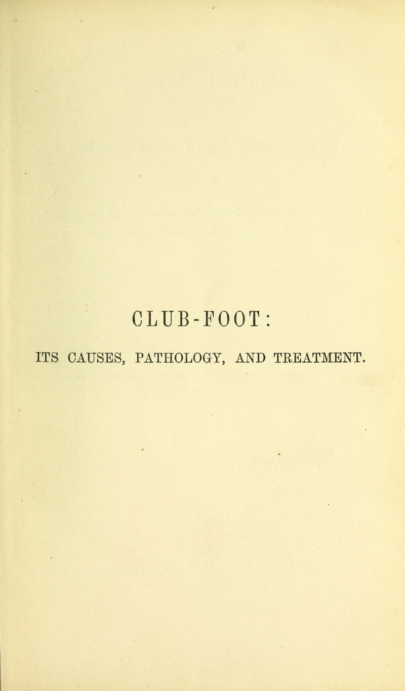 CLUB-FOOT: ITS CAUSES, PATHOLOGY, AND TREATMENT,