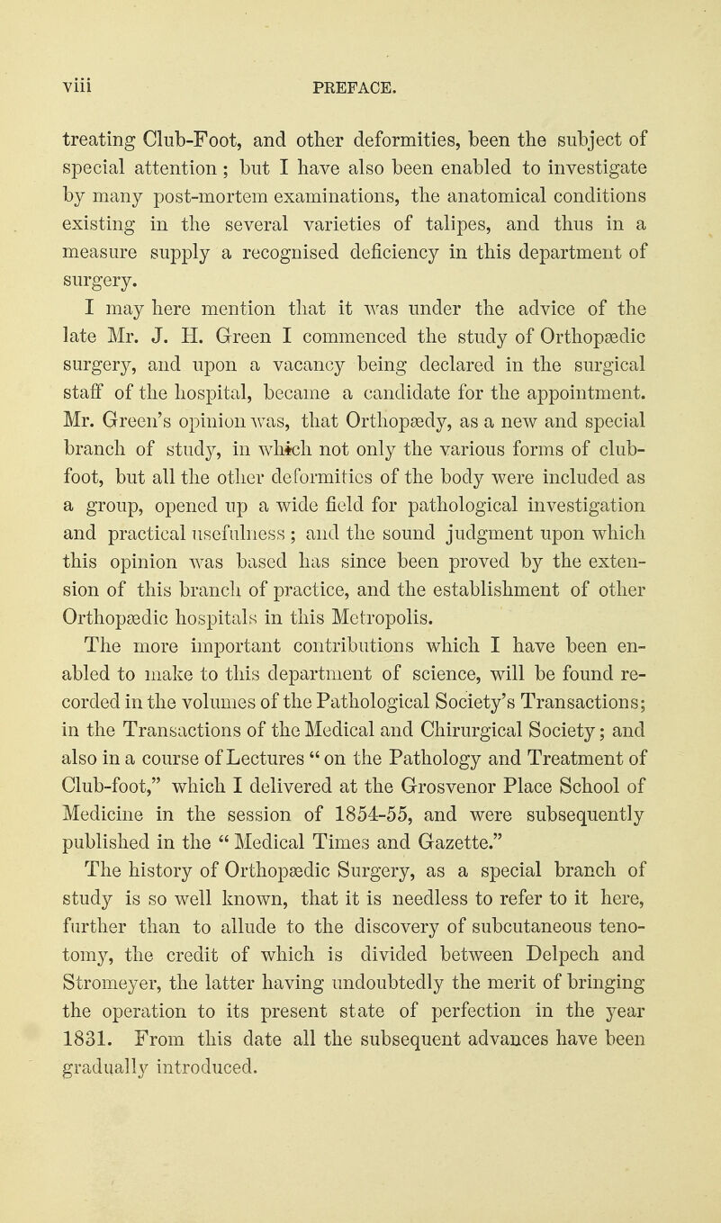 treating Club-Foot, and other deformities, been the subject of special attention; but I have also been enabled to investigate by many post-mortem examinations, the anatomical conditions existing in the several varieties of talipes, and thus in a measure supply a recognised deficiency in this department of surgery. I may here mention that it was under the advice of the late Mr. J. H. Green I commenced the study of Orthopsedic surgery, and upon a vacancy being declared in the surgical staff of the hospital, became a candidate for the appointment. Mr. Green's opinion Avas, that Orthopeedy, as a new and special branch of study, in whfch not only the various forms of club- foot, but all the other deformities of the body were included as a group, opened up a wide field for pathological investigation and practical usefulness ; and the sound judgment upon which this opinion was based has since been proved by the exten- sion of this branch of practice, and the establishment of other Orthopsedic hospitals in this Metropolis. The more important contributions which I have been en- abled to make to this department of science, will be found re- corded in the volumes of the Pathological Society's Transactions; in the Transactions of the Medical and Chirurgical Society; and also in a course of Lectures  on the Pathology and Treatment of Club-foot, which I delivered at the Grosvenor Place School of Medicine in the session of 1854-55, and were subsequently published in the  Medical Times and Gazette. The history of Orthopaedic Surgery, as a special branch of study is so well known, that it is needless to refer to it here, further than to allude to the discovery of subcutaneous teno- tomy, the credit of which is divided between Delpech and Stromeyer, the latter having undoubtedly the merit of bringing the operation to its present state of perfection in the year 1831. From this date all the subsequent advances have been gradually introduced.