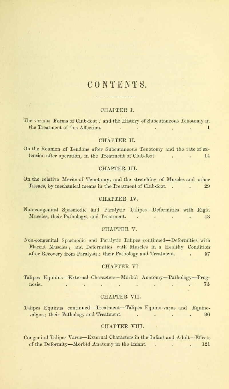 CONTENTS. CHAPTER I. The various Forms of Club-foot; and the History of Subcutaneous Tenotomy in the Treatment of this Affection. ..... 1 CHAPTER II. On the Reunion of Tendons after Subcutaneous Tenotomy and the rate of ex- tension after operation, in the Treatment of Chib-foot. . . 14 CHAPTER III. On the relative Merits of Tenotomy, and the stretching of Muscles and other Tissues, by mechanical means in the Treatment of Club-foot. . . 29 CHAPTER IV. Non-congenital Spasmodic and Paralytic Talipes—Deformities with Rigid Muscles, their Pathology, and Treatment. .... 43 CHAPTER V. Non-congenital Spasmodic and Paralytic Talipes continued—Deformities with Flaccid Muscles ; and Deformities with Muscles in a Healthy Condition- after Recovery from Paralysis ; theu' Pathology and Treatment. , 57 CHAPTER VI. Tahpes Equinus—External Characters—Morbid Anatomy—Pathology—Prog- nosis. ........ 74 CHAPTER VIE Tahpes Equinus continued—Treatment—Talipes Equino-varus and Equino- valgus; their Pathology and Treatment. .... 96 CHAPTER VIII. Congenital Talipes Varus—External Characters in the Infant and Adult—Effects of the Deformity—Morbid Anatomy in the Infant. . . . 121