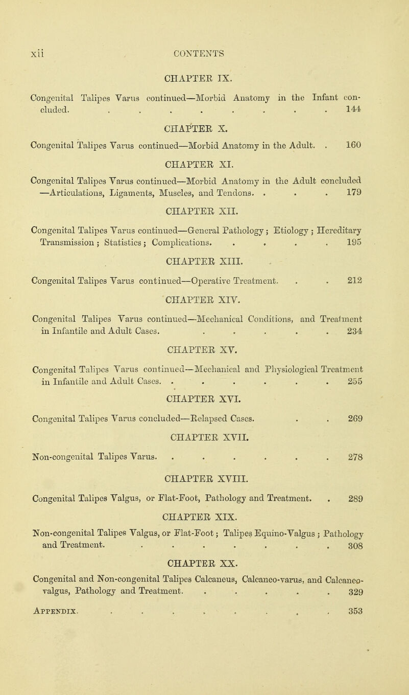 CHAPTEE IX. Congenital Talipes Varus continued—Morbid Anatomy in the Infant con- cluded. ........ 144 CHAPTEE X. Congenital Talipes Varus continued—Morbid Anatomy in the Adult. . 160 CHAPTEE XI. Congenital Talipes Varus continued—Morbid Anatomy in the Adult concluded —Articulations, Ligaments, Muscles, and Tendons. . . . 179 CHAPTEE XII. Congenital Talipes Varus continued—Greneral Pathology; Etiology ; Hereditary Transmission; Statistics; Complications. . , . . 195 CHAPTEE XIII. Congenital Talipes Varus continued—Operative Treatment. . . 212 CHAPTEE XIV. Congenital Talipes Varus continued-—Mechanical Conditions, and Treatment in Infantile and Adult Cases. . . . , .234 CHAPTEE XV. Congenital Talipes Varus continued—Mechanical and Physiological Treatment in Infantile and Adult Cases. . . . . . .255 CHAPTEE XVI. Congenital Talipes Varus concluded—Eelapsed Cases. . . 269 CHAPTEE XVII. Non-congenital Talipes Varus, . . . . . . 278 CHAPTEE XVIII. Congenital Talipes Valgus, or Elat-Foot, Pathology and Treatment. . 289 CHAPTEE XIX. Non-congenital Talipes Valgus, or Elat-Eoot; Talipes Equino-Valgus ; Pathology and Treatment. ....... 308 CHAPTEE XX. Congenital and Non-congenital Tahpes Calcaneus, Caleaneo-varus, and Calcaneo- valgus, Pathology and Treatment. ..... 329 Appendix. . . . . . . . , 353