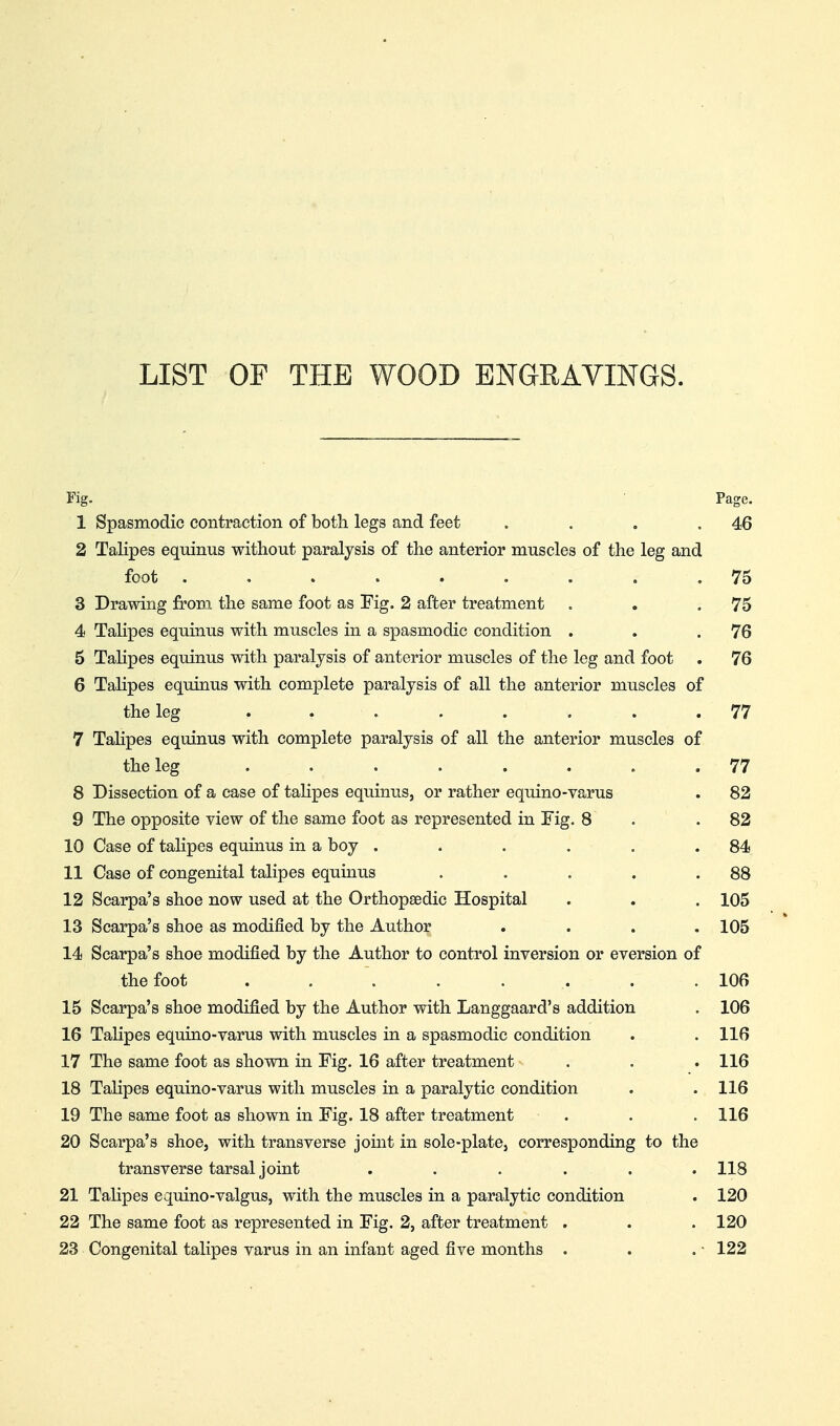 LIST OP THE WOOD ENGRAVINGS. Fig. Page. 1 Spasmodic contraction of both legs and feet . . . .46 2 TaKpes equinus without paralysis of the anterior muscles of the leg and foot . , . . . . . . .76 3 Drawing from the same foot as Fig. 2 after treatment . . .75 4 Talipes equinus with muscles in a spasmodic condition . . .76 6 Talipes equinus with paralysis of anterior muscles of the leg and foot . 76 6 TaHpes equinus with com|)lete paralysis of all the anterior muscles of the leg ........ 77 7 Talipes equinus with complete paralysis of all the anterior muscles of the leg . . . . . . . .77 8 Dissection of a case of tahpes equinus, or rather equino-varus . 82 9 The opposite view of the same foot as represented in Fig. 8 . .82 10 Case of talipes equinus in a boy . . . . . .84 11 Case of congenital talipes equinus . . . . .88 12 Scarpa's shoe now used at the Orthopaedic Hospital . . . 105 13 Scarpa's shoe as modified by the Author .... 105 14 Scarpa's shoe modified by the Author to control inversion or eversion of thefoot ....... . 106 15 Scarpa's shoe modified by the Author with Langgaard's addition . 106 16 Talipes equino-varus with muscles in a spasmodic condition . . 116 17 The same foot as shown in Fig. 16 after treatment . . . 116 18 Talipes equino-varus with muscles in a paralytic condition . . 116 19 The same foot as shown in Fig. 18 after treatment . . . 116 20 Scarpa's shoe, with transverse joint in sole-plate, corresponding to the transverse tarsal joint ...... 118 21 TaHpes equino-valgus, with the muscles in a paralytic condition . 120 22 The same foot as represented in Fig. 2, after treatment . . . 120 23 Congenital talipes varus in an infant aged five months . . . - 122