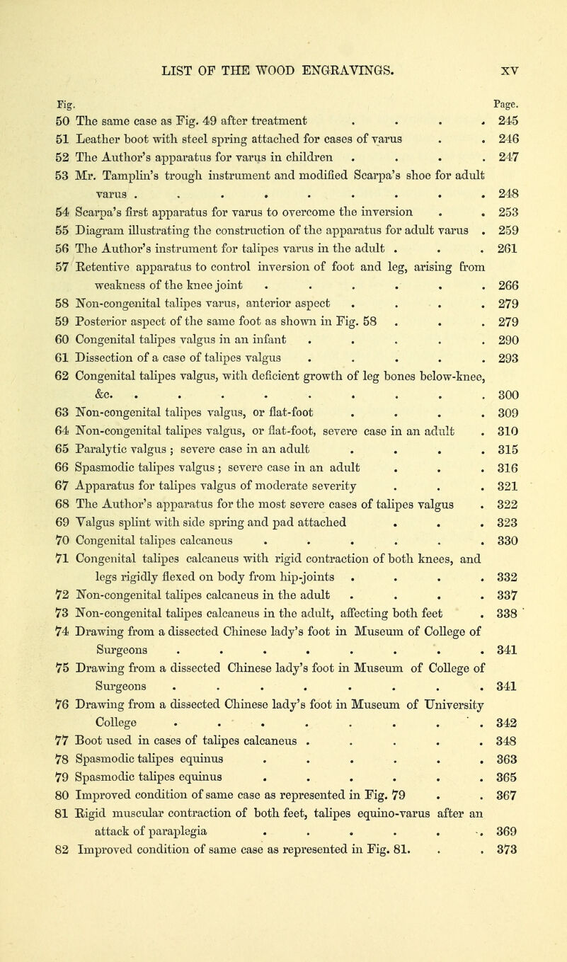 Fig. Page. 50 The same case as Fig. 49 after treatment . . . , 245 51 Leather boot with steel spring attached for cases of varus . . 246 52 The Author's apparatus for varus in children .... 247 53 Mr. Tamplin's trough instrument and modified Scarpa's shoe for adult varus ......... 248 54 Scarpa's first apparatus for varus to overcome the inversion . , 253 55 Diagram illustrating the construction of the apparatus for adult varus . 259 56 The Author's instrument for talipes varus in the adult . . . 261 57 Eetentive apparatus to control inversion of foot and leg, arising from weakness of the knee joint ...... 266 58 Non-congenital talipes varus, anterior aspect .... 279 59 Posterior aspect of the same foot as shown in Fig. 58 . . . 279 60 Congenital talipes valgus in an infant ..... 290 61 Dissection of a case of talipes valgus ..... 293 62 Congenital talipes valgus, with deficient growth of leg bones below-knee, &c. ........ . 300 63 Non-congenital talipes valgus, or flat-foot .... 309 64 Non-congenital talipes valgus, or flat-foot, severe case in an adult . 310 65 Paralytic valgus ; severe case in an adult .... 315 66 Spasmodic talipes valgus ; severe case in an adult . . . 316 67 Apparatus for talipes valgus of moderate severity . . . 321 68 The Author's apparatus for the most severe cases of talipes valgus . 322 69 Yalgus splint with side spring and pad attached . . . 323 70 Congenital talipes calcaneus ...... 330 71 Congenital talipes calcaneus with rigid contraction of both knees, and legs rigidly flexed on body from hip-joints .... 332 72 Non-congenital talipes calcaneus in the adult .... 337 73 Non-congenital tahpes calcaneus in the adult, afiecting both feet . 338 74 Drawing from a dissected Chinese lady's foot in Museum of College of Surgeons . . . . . . . . 341 75 Drawing from a dissected Chinese lady's foot in Museum of CoUege of Surgeons ........ 341 76 Drawing from a dissected Chinese lady's foot in Museum of University College . . . . . . . ■ . 342 77 Boot used in cases of talipes calcaneus ..... 348 78 Spasmodic talipes equinus ...... 363 79 Spasmodic talipes equinus ...... 365 80 Improved condition of same case as represented in Fig. 79 . . 367 81 Eiigid muscular contraction of both feet, talipes equino-varus after an attack of paraplegia . . . . . -. 369 82 Improved condition of same case as represented in Fig. 81. . . 373