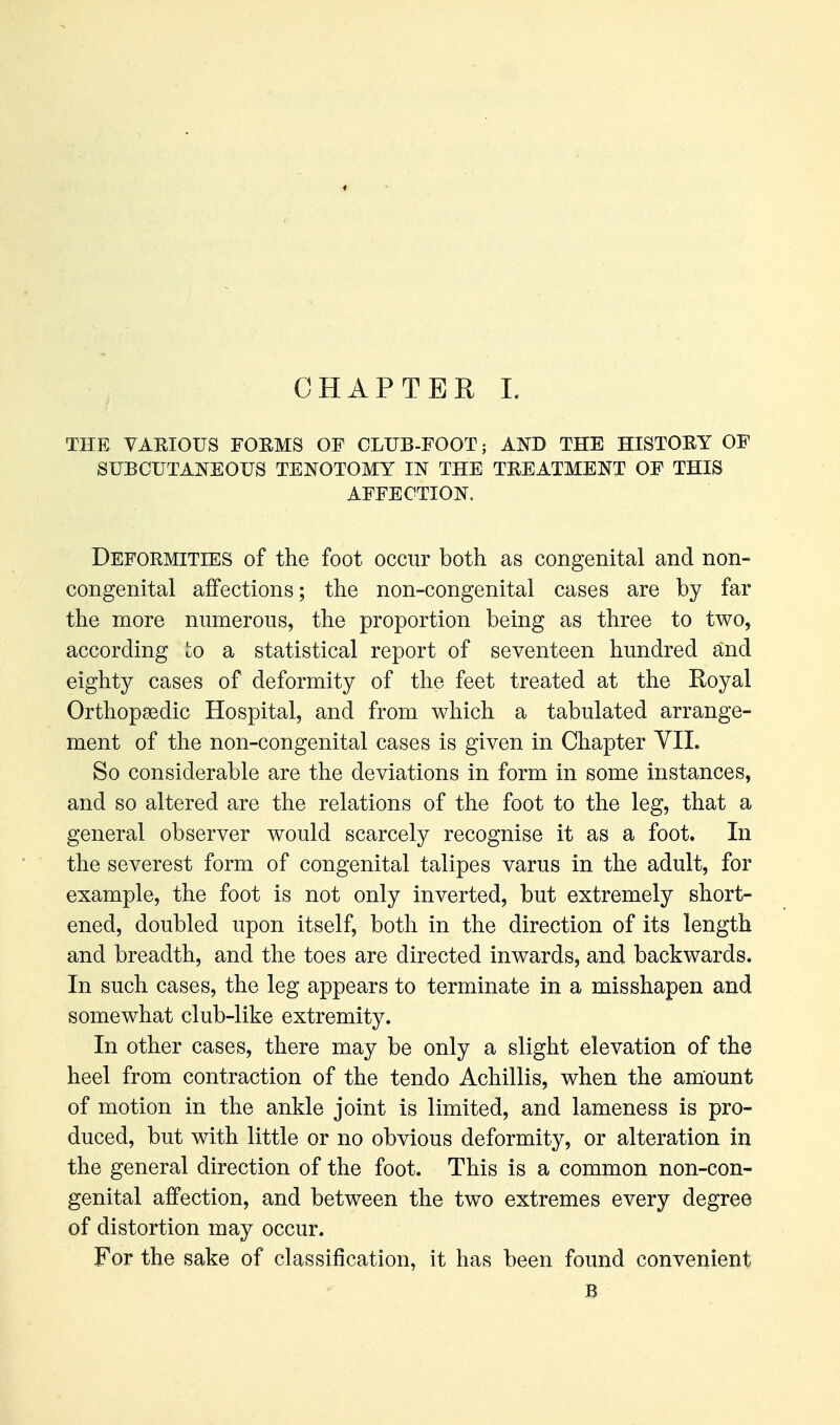 CHAPTER L THE VARIOUS F0EM8 OF CLUB-FOOT; AND THE HISTORY OF SUBCUTANEOUS TENOTOMY IN THE TREATMENT OF THIS AFFECTION. Deformities of the foot occur both as congenital and non- congenital affections; the non-congenital cases are by far the more numerous, the proportion being as three to two, according to a statistical report of seventeen hundred and eighty cases of deformity of the feet treated at the Royal Orthopaedic Hospital, and from which a tabulated arrange- ment of the non-congenital cases is given in Chapter YII. So considerable are the deviations in form in some instances, and so altered are the relations of the foot to the leg, that a general observer would scarcely recognise it as a foot. In the severest form of congenital talipes varus in the adult, for example, the foot is not only inverted, but extremely short- ened, doubled upon itself, both in the direction of its length and breadth, and the toes are directed inwards, and backwards. In such cases, the leg appears to terminate in a misshapen and somewhat club-like extremity. In other cases, there may be only a slight elevation of the heel from contraction of the tendo Achillis, when the amount of motion in the ankle joint is limited, and lameness is pro- duced, but with little or no obvious deformity, or alteration in the general direction of the foot. This is a common non-con- genital affection, and between the two extremes every degree of distortion may occur. For the sake of classification, it has been found convenient B