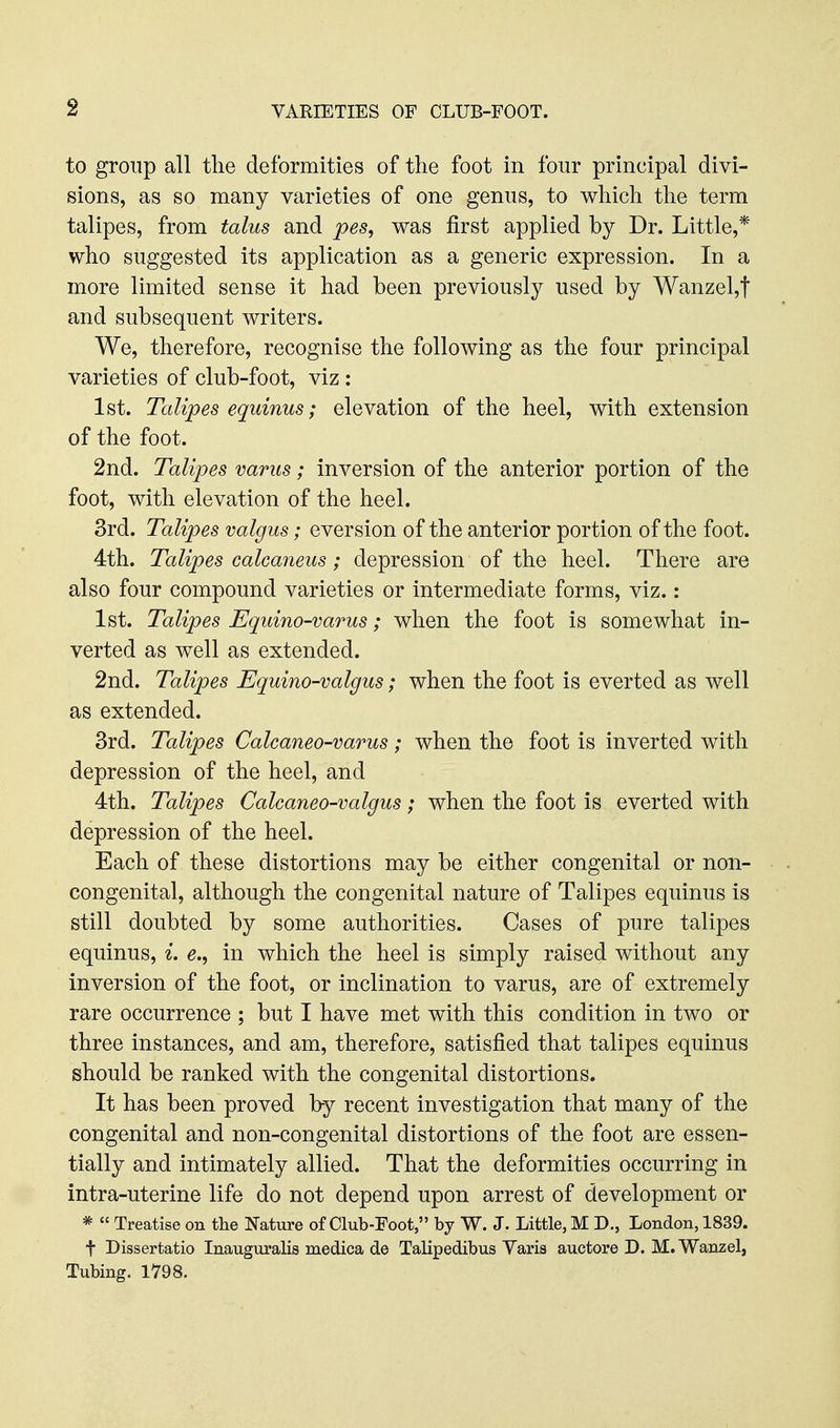 to group all the deformities of the foot in four principal divi- sions, as so many varieties of one genus, to which the term talipes, from talus and pes, was first applied by Dr. Little,* who suggested its application as a generic expression. In a more limited sense it had been previously used by Wanzel,t and subsequent writers. We, therefore, recognise the following as the four principal varieties of club-foot, viz : 1st. Talipes equinus; elevation of the heel, with extension of the foot. 2nd. Talipes varus; inversion of the anterior portion of the foot, with elevation of the heel. 3rd. Talipes valgus; eversion of the anterior portion of the foot. 4th. Talipes calcaneus; depression of the heel. There are also four compound varieties or intermediate forms, viz.: 1st. Talipes Equino-varus; when the foot is somewhat in- verted as well as extended. 2nd. Talipes Uquino-valgus; when the foot is everted as well as extended. 3rd. Talipes Calcaneo-varus; when the foot is inverted with depression of the heel, and 4th. Talipes Calcaneo-valgus; when the foot is everted with depression of the heel. Each of these distortions may be either congenital or non- congenital, although the congenital nature of Talipes equinus is still doubted by some authorities. Cases of pure talipes equinus, ^. in which the heel is simply raised without any inversion of the foot, or inclination to varus, are of extremely rare occurrence ; but I have met with this condition in two or three instances, and am, therefore, satisfied that talipes equinus should be ranked with the congenital distortions. It has been proved by recent investigation that many of the congenital and non-congenital distortions of the foot are essen- tially and intimately allied. That the deformities occurring in intra-uterine life do not depend upon arrest of development or *  Treatise on the Nature of Club-Foot, by W. J. Little, M D., London, 1839. t Dissertatio Inauguralis medica de Talipedibus Varis auctore D. M.Wanzel, Tubing. 1798.