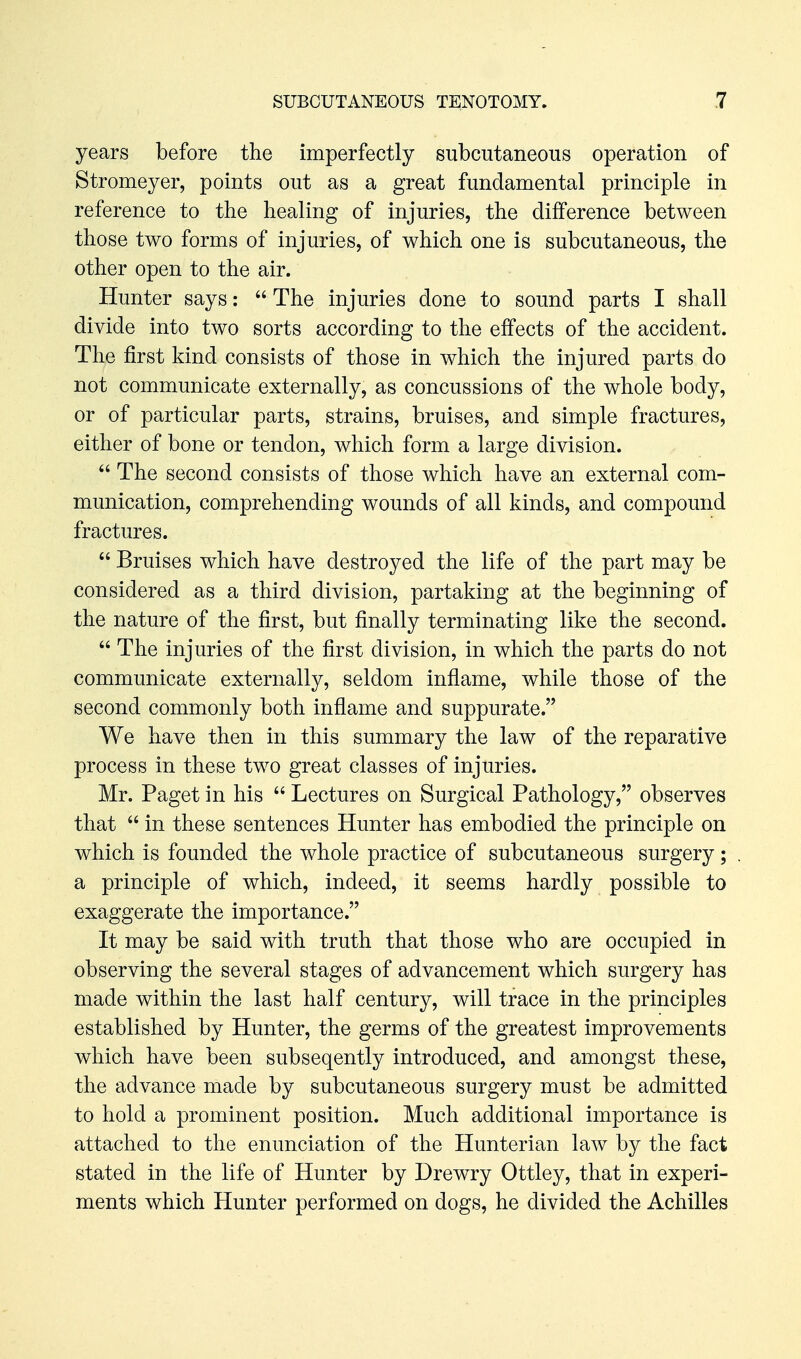 years before the imperfectly subcutaneous operation of Stromeyer, points out as a great fundamental principle in reference to the healing of injuries, the difference between those two forms of injuries, of which one is subcutaneous, the other open to the air. Hunter says;  The injuries done to sound parts I shall divide into two sorts according to the effects of the accident. The first kind consists of those in which the injured parts do not communicate externally, as concussions of the whole body, or of particular parts, strains, bruises, and simple fractures, either of bone or tendon, which form a large division.  The second consists of those which have an external com- munication, comprehending wounds of all kinds, and compound fractures.  Bruises which have destroyed the life of the part may be considered as a third division, partaking at the beginning of the nature of the first, but finally terminating like the second.  The injuries of the first division, in which the parts do not communicate externally, seldom inflame, while those of the second commonly both inflame and suppurate. We have then in this summary the law of the reparative process in these two great classes of injuries. Mr. Paget in his  Lectures on Surgical Pathology, observes that  in these sentences Hunter has embodied the principle on which is founded the whole practice of subcutaneous surgery; a principle of which, indeed, it seems hardly possible to exaggerate the importance. It may be said with truth that those who are occupied in observing the several stages of advancement which surgery has made within the last half century, will trace in the principles established by Hunter, the germs of the greatest improvements which have been subseqently introduced, and amongst these, the advance made by subcutaneous surgery must be admitted to hold a prominent position. Much additional importance is attached to the enunciation of the Hunterian law by the fact stated in the life of Hunter by Drewry Ottley, that in experi- ments which Hunter performed on dogs, he divided the Achilles
