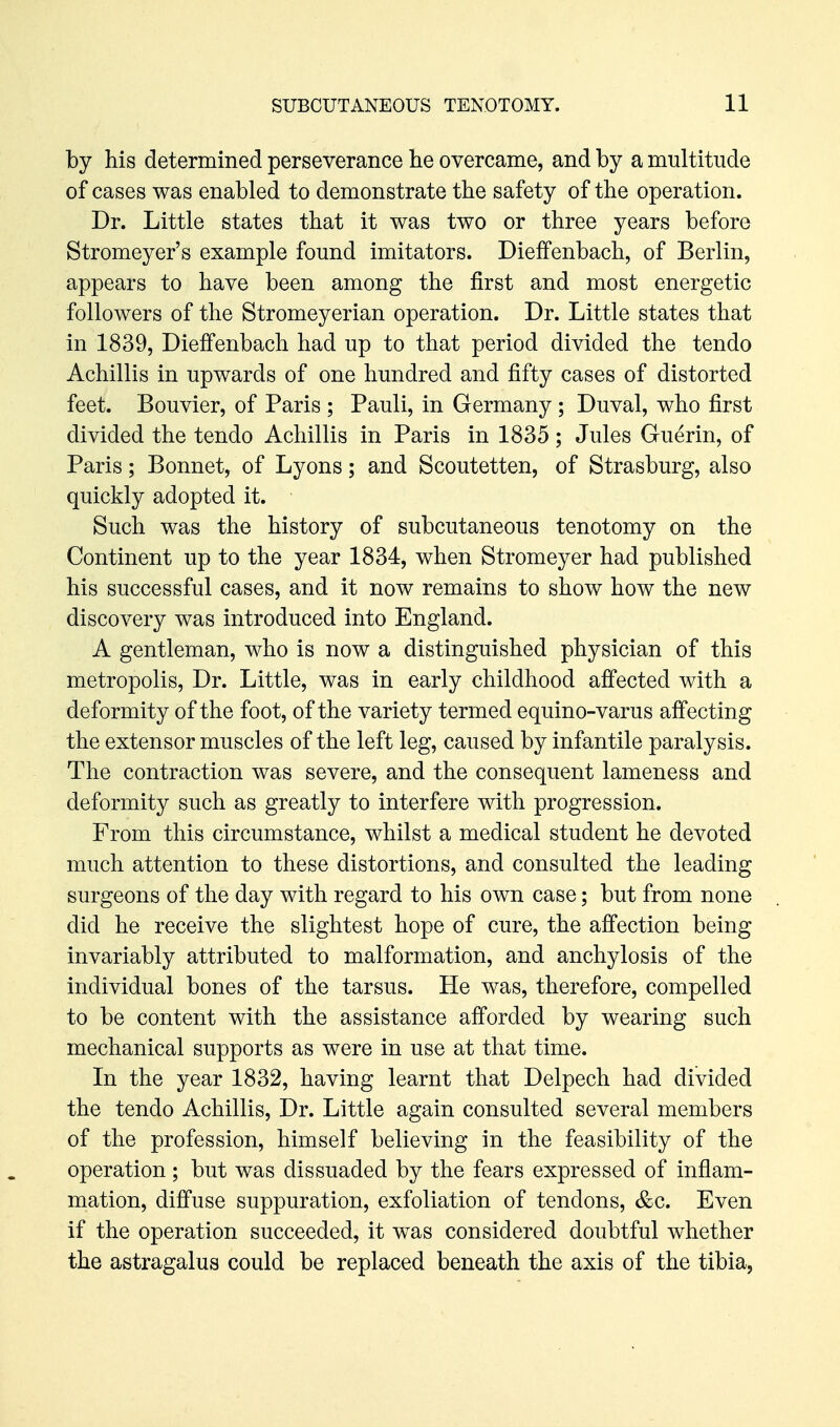 by his determined perseverance he overcame, and by a multitude of cases was enabled to demonstrate the safety of the operation. Dr. Little states that it was two or three years before Stromeyer's example found imitators. DiefFenbach, of Berlin, appears to have been among the first and most energetic followers of the Stromeyerian operation. Dr. Little states that in 1839, Dieffenbach had up to that period divided the tendo Achillis in upwards of one hundred and fifty cases of distorted feet. Bouvier, of Paris ; Pauli, in Germany; Duval, who first divided the tendo Achillis in Paris in 1835 ; Jules Guerin, of Paris; Bonnet, of Lyons; and Scoutetten, of Strasburg, also quickly adopted it. Such was the history of subcutaneous tenotomy on the Continent up to the year 1834, when Stromeyer had published his successful cases, and it now remains to show how the new discovery was introduced into England. A gentleman, who is now a distinguished physician of this metropolis, Dr. Little, was in early childhood affected with a deformity of the foot, of the variety termed equino-varus affecting the extensor muscles of the left leg, caused by infantile paralysis. The contraction was severe, and the consequent lameness and deformity such as greatly to interfere with progression. From this circumstance, whilst a medical student he devoted much attention to these distortions, and consulted the leading surgeons of the day with regard to his own case; but from none did he receive the slightest hope of cure, the affection being invariably attributed to malformation, and anchylosis of the individual bones of the tarsus. He was, therefore, compelled to be content with the assistance afforded by wearing such mechanical supports as were in use at that time. In the year 1832, having learnt that Delpech had divided the tendo Achillis, Dr. Little again consulted several members of the profession, himself believing in the feasibility of the operation; but was dissuaded by the fears expressed of inflam- mation, diffuse suppuration, exfoliation of tendons, &c. Even if the operation succeeded, it was considered doubtful whether the astragalus could be replaced beneath the axis of the tibia,