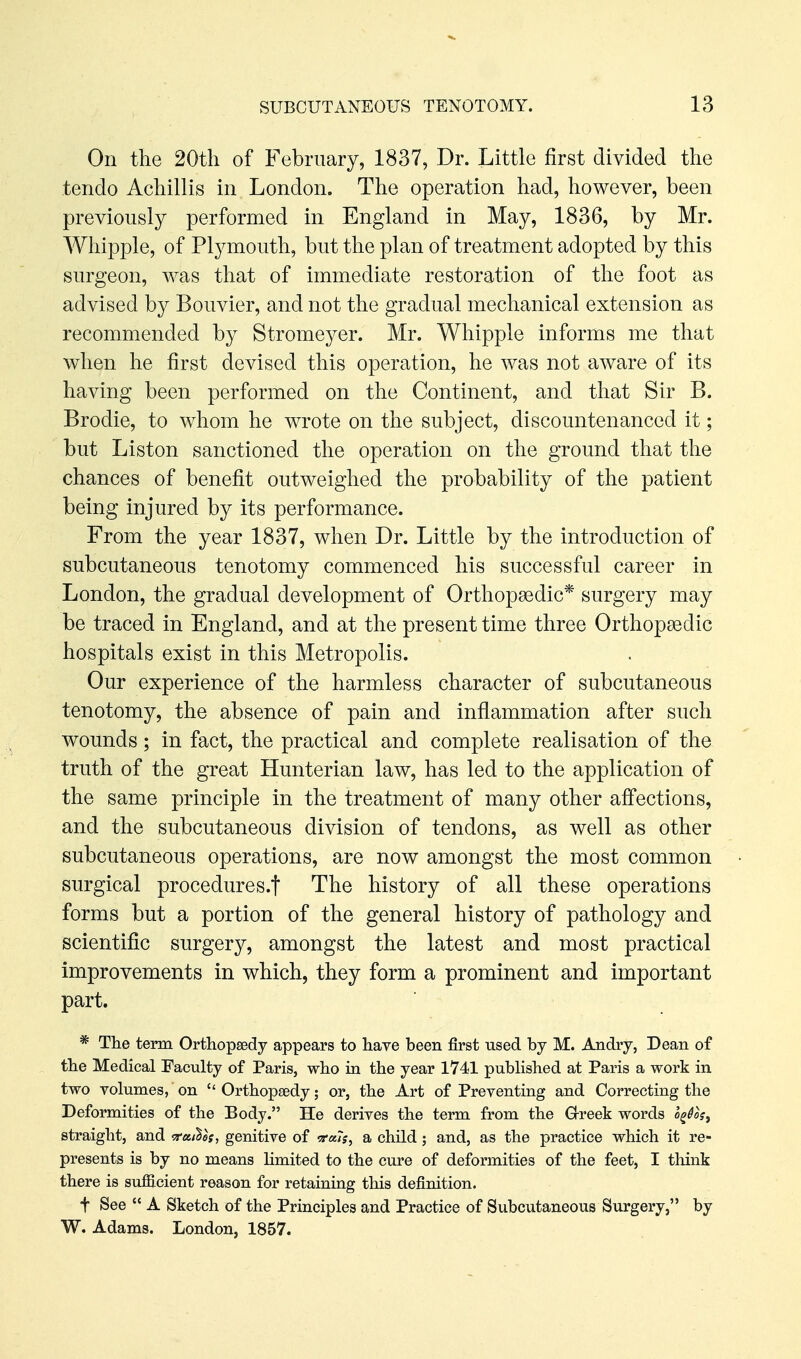 On the 20th of February, 1837, Dr. Little first divided the tendo Achillis in London. The operation had, however, been previously performed in England in May, 1836, by Mr. Whipple, of Plj^mouth, but the plan of treatment adopted by this surgeon, was that of immediate restoration of the foot as advised by Bouvier, and not the gradual mechanical extension as recommended by Stromeyer. Mr. Whipple informs me that when he first devised this operation, he was not aware of its having been performed on the Continent, and that Sir B. Brodie, to whom he wrote on the subject, discountenanced it; but Liston sanctioned the operation on the ground that the chances of benefit outweighed the probability of the patient being injured by its performance. From the year 1837, when Dr. Little by the introduction of subcutaneous tenotomy commenced his successful career in London, the gradual development of Orthopaedic* surgery may be traced in England, and at the present time three Orthopsedic hospitals exist in this Metropolis. Our experience of the harmless character of subcutaneous tenotomy, the absence of pain and inflammation after such wounds; in fact, the practical and complete realisation of the truth of the great Hunterian law, has led to the application of the same principle in the treatment of many other afi'ections, and the subcutaneous division of tendons, as well as other subcutaneous operations, are now amongst the most common surgical procedures.f The history of all these operations forms but a portion of the general history of pathology and scientific surgery, amongst the latest and most practical improvements in which, they form a prominent and important part. * The term Ortliopsedy appears to have been first used by M. Andry, Dean of the Medical Faculty of Paris, who in the year 1741 published at Paris a work in two volumes, on  Orthopaedy; or, the Art of Preventing and Correcting the Deformities of the Body. He derives the term from the G-reek words o^^oV, straight, and Katies, genitive of a child; and, as the practice which it re- presents is by no means limited to the cure of deformities of the feet, I think there is sufficient reason for retaining this definition. t See  A Sketch of the Principles and Practice of Subcutaneous Surgery, by W. Adams. London, 1857.