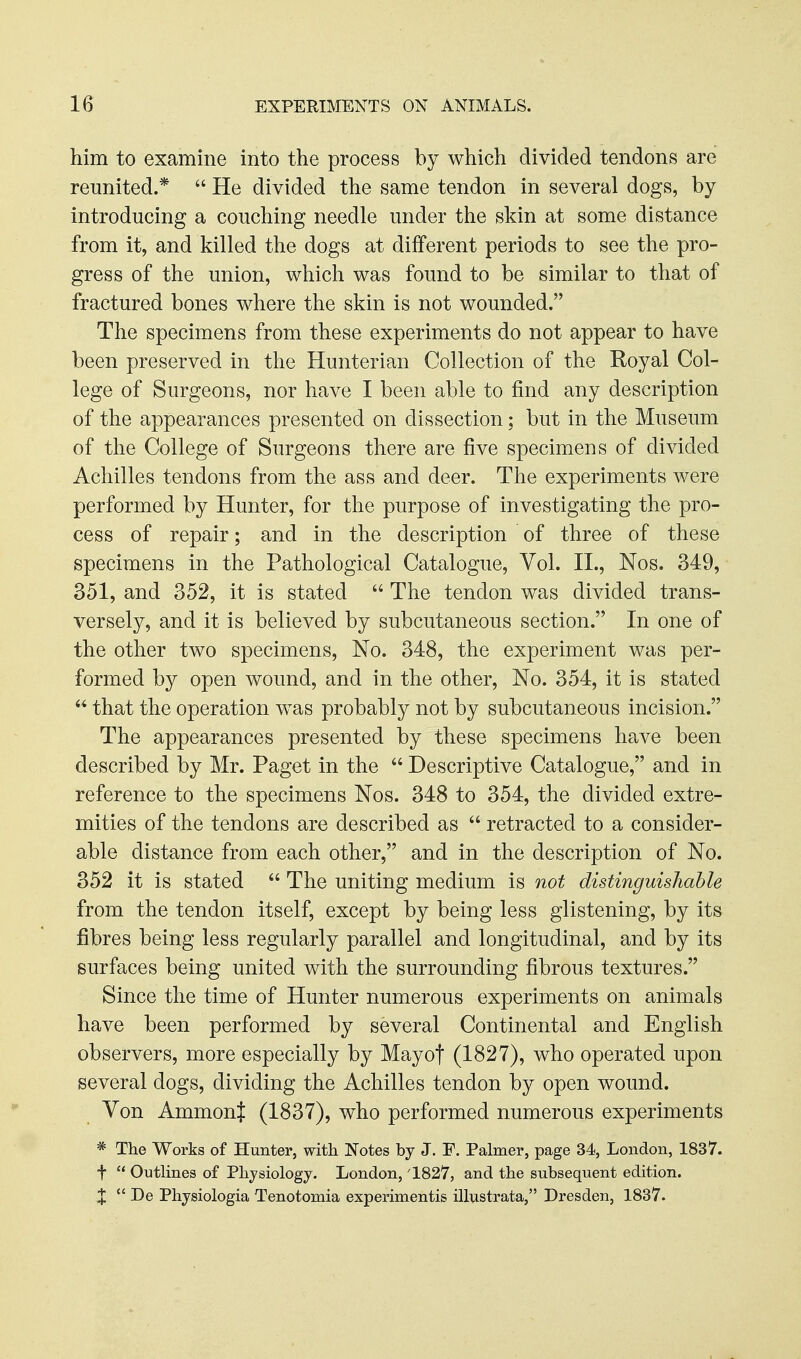 him to examine into the process by which divided tendons are reunited.*  He divided the same tendon in several dogs, by introducing a couching needle under the skin at some distance from it, and killed the dogs at different periods to see the pro- gress of the union, which was found to be similar to that of fractured bones where the skin is not wounded. The specimens from these experiments do not appear to have been preserved in the Hunterian Collection of the Royal Col- lege of Surgeons, nor have I been able to find any description of the appearances presented on dissection; but in the Museum of the College of Surgeons there are five specimens of divided Achilles tendons from the ass and deer. The experiments were performed by Hunter, for the purpose of investigating the pro- cess of repair; and in the description of three of these specimens in the Pathological Catalogue, Vol. II., Nos. 349, 351, and 352, it is stated  The tendon was divided trans- versely, and it is believed by subcutaneous section. In one of the other two specimens. No. 348, the experiment was per- formed by open wound, and in the other. No. 354, it is stated that the operation w^as probably not by subcutaneous incision. The appearances presented by these specimens have been described by Mr. Paget in the  Descriptive Catalogue, and in reference to the specimens Nos. 348 to 354, the divided extre- mities of the tendons are described as  retracted to a consider- able distance from each other, and in the description of No. 352 it is stated  The uniting medium is not distinguishable from the tendon itself, except by being less glistening, by its fibres being less regularly parallel and longitudinal, and by its surfaces being united with the surrounding fibrous textures. Since the time of Hunter numerous experiments on animals have been performed by several Continental and English observers, more especially by May of (1827), who operated upon several dogs, dividing the Achilles tendon by open wound. Yon AmmonJ (1837), who performed numerous experiments * The Works of Hunter, witli Notes by J. F. Palmer, page 34, London, 1837. t  Outlines of Physiology. London, '1827, and the subsequent edition. X  De Physiologia Tenotomia experimentis illustrata, Dresden, 1837.