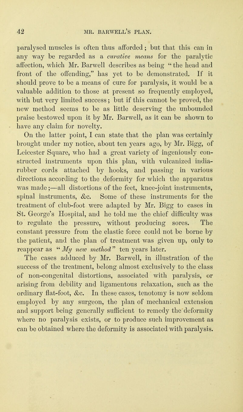 paralysed muscles is often thus afforded; but that this can in any way be regarded as a curative means for the paralytic affection, which Mr. Barwell describes as being  the head and front of the offending, has yet to be demonstrated. If it should prove to be a means of cure for paralysis, it would be a valuable addition to those at present so frequently employed, with but very limited success; but if this cannot be proved, the new method seems to be as little deserving the unbounded praise bestowed upon it by Mr. Barwell, as it can be shown to have any claim for novelty. On the latter point, I can state that the plan was certainly brought under my notice, about ten years ago, by Mr. Bigg, of Leicester Square, who had a great variety of ingeniously con- structed instruments upon this plan, with vulcanized india- rubber cords attached by hooks, and passing in various directions according to the deformity for which the apparatus was made;—all distortions of the feet, knee-joint instruments, spinal instruments, &c. Some of these instruments for the treatment of club-foot were adapted by Mr. Bigg to cases in St. George's Hospital, and he told me the chief difficulty was to regulate the pressure, without producing sores. The constant pressure from the elastic force could not be borne by the patient, and the plan of treatment was given up, only to reappear as  My new method ten years later. The cases adduced by Mr. Barwell, in illustration of the success of the treatment, belong almost exclusively to the class of non-congenital distortions, associated with paralysis, or arising from debility and ligamentous relaxation, such as the ordinary flat-foot, &c. In these cases, tenotomy is now seldom employed by any surgeon, the plan of mechanical extension and support being generally sufficient to remedy the deformity where no paralysis exists, or to produce such improvement as can be obtained where the deformity is associated with paralysis.