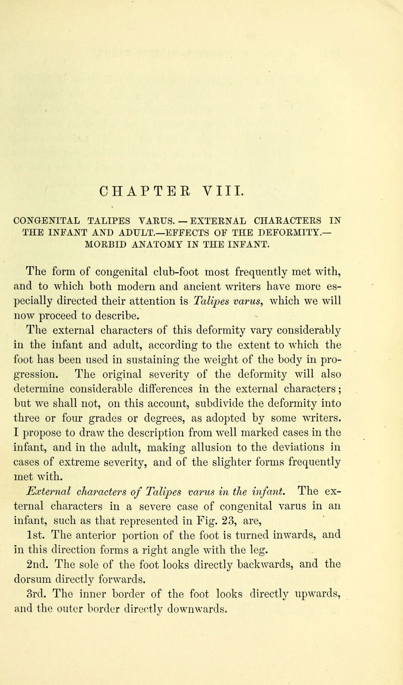 CONGENITAL TALIPES VARUS. — EXTERNAL CHARACTERS IN THE INEANT AND ADULT.—EEEECTS OF THE DEFORMITY.— MORBID ANATOMY IN THE INFANT. The form of congenital club-foot most frequently met with, and to which both modern and ancient writers have more es- pecially directed their attention is Talipes varus, which we will now proceed to describe. The external characters of this deformity vary considerably in the infant and adult, according to the extent to which the foot has been used in sustaining the weight of the body in pro- gression. The original severity of the deformity will also determine considerable differences in the external characters; but we shall not, on this account, subdivide the deformity into three or four grades or degrees, as adopted by some writers. I propose to draw the description from well marked cases in the infant, and in the adult, making allusion to the deviations in cases of extreme severity, and of the slighter forms frequently met with. External characters of Talipes varus in the infant. The ex- ternal characters in a severe case of congenital varus in an infant, such as that represented in Fig. 23, are, 1st. The anterior portion of the foot is turned inwards, and in this direction forms a right angle with the leg. 2nd. The sole of the foot looks directly backwards, and the dorsum directly forwards. 3rd. The inner border of the foot looks directly upwards, and the outer border directly downwards.