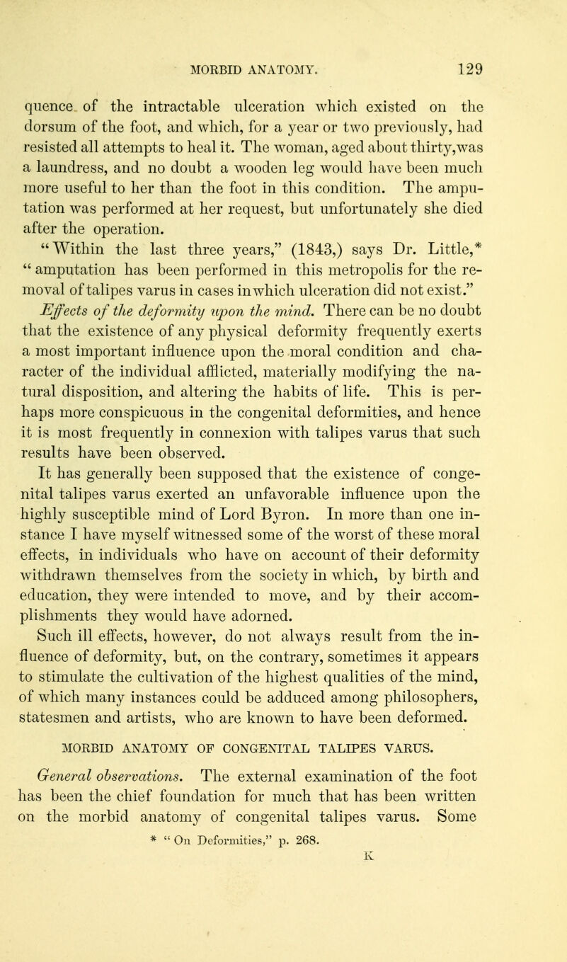 quence of the intractable ulceration which existed on the dorsum of the foot, and which, for a year or two previously, had resisted all attempts to heal it. The woman, aged about thirty,was a laundress, and no doubt a wooden leg would have been mucli more useful to her than the foot in this condition. The ampu- tation was performed at her request, but unfortunately she died after the operation. AVithin the last three years, (1843,) says Dr. Little,*  amputation has been performed in this metropolis for the re- moval of talipes varus in cases in which ulceration did not exist. Effects of the deformity upon the mind. There can be no doubt that the existence of any physical deformity frequently exerts a most important influence upon the moral condition and cha- racter of the individual afflicted, materially modifying the na- tural disposition, and altering the habits of life. This is per- haps more conspicuous in the congenital deformities, and hence it is most frequently in connexion with talipes varus that such results have been observed. It has generally been supposed that the existence of conge- nital talipes varus exerted an unfavorable influence upon the highly susceptible mind of Lord Byron. In more than one in- stance I have myself witnessed some of the worst of these moral efl'ects, in individuals who have on account of their deformity withdrawn themselves from the society in which, by birth and education, they were intended to move, and by their accom- plishments they would have adorned. Such ill effects, however, do not always result from the in- fluence of deformity, but, on the contrary, sometimes it appears to stimulate the cultivation of the highest qualities of the mind, of which many instances could be adduced among philosophers, statesmen and artists, who are known to have been deformed. MORBID ANATOMY OF CONGENITAL TALIPES VARUS. General observations. The external examination of the foot has been the chief foundation for much that has been written on the morbid anatomy of congenital talipes varus. Some *  On Deformities, p. 268. Iv