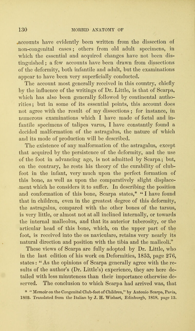 .accounts have evidently been written from the dissection of non-congenital cases; others from old adult specimens, in which the essential and acquired changes have not been dis- tinguished ; a few accounts have been drawn from dissections of the deformity, both infantile and adult, but the examinations appear to have been very superficially conducted. The account most generally received in this country, chiefly by the influence of the writings of Dr. Little, is that of Scarpa, which has also been generally followed by continental autho- rities; but in some of its essential points, this account does not agree with the result of my dissections; for instance, in numerous examinations which I have made of foetal and in- fantile specimens of talipes varus, I have constantly found a decided malformation of the astragalus, the nature of which and its mode of production will be described. The existence of any malformation of the astragalus, except that acquired by the persistence of the deformity, and the use of the foot in advancing age, is not admitted by Scarpa; but, on the contrary, he rests his theory of the curability of club- foot in the infant, very much upon the perfect formation of this bone, as well as upon the comparatively slight displace- •ment which he considers it to suff'er. In describing the position and conformation of this bone, Scarpa states,*  I have found that in children, even in the greatest degree of this deformity, the astragalus, compared with the other bones of the tarsus, is very little, or almost not at all inclined internally, or towards the internal malleolus, and that its anterior tuberosity, or the articular head of this bone, which, on the upper part of the foot, is received into the os naviculare, retains very nearly its natural direction and position with the tibia and the malleoli. These views of Scarpa are fully adopted by Dr. Little, who in the last edition of his work on Deformities, 1853, page 276, states :  As the opinions of Scarpa generally agree with the re- sults of the author's (Dr. Little's) experience, they are here de- tailed with less minuteness than their importance otherwise de- served. The conclusion to which Scarpa had arrived was, that *  Memoir on the Congenital Club-feet of Children, by Antonio Scarpa, Pavia, 1803. Translated from the Itahan by J. H. Wishart, Edinburgh, 1818, page 13.