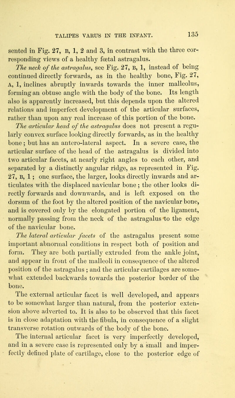 sented in Fig. 27, B, 1, 2 and 3, in contrast with the three cor- responding views of a healthy foetal astragalus. The neck of the astragalus, see Fig. 27, B, 1, instead of being continued directly forwards, as in the healthy bone. Fig. 27, A, 1, inclines abruptly inwards towards the inner malleolus, forming an obtuse angle with the body of the bone. Its length also is apparently increased, but this depends upon the altered relations and imperfect development of the articular surfaces, rather than upon any real increase of this portion of the bone. The articular head of the astragalus does not present a regu- larly convex surface lool^ing directly forwards,'as in the healthy bone ; but has an antero-lateral aspect. In a severe case, the articular surface of the head of the astragalus is divided into two articular facets, at nearly right angles to each other, and separated by a distinctly angular ridge, as represented in Fig. 27, B, 1; one surface, the larger, looks directly inwards and ar- ticulates with the displaced navicular bone ; the other looks di- rectly forwards and downwards, and is left exposed on the dorsum of the foot by the altered position of the navicular bone, and is covered only by the elongated portion of the ligament, normally passing from the neck of the astragalus to the edge of the navicular bone. The lateral articular facets of the astragalus present some important abnormal conditions in respect both of position and form. They are both partially extruded from the ankle joint, and appear in front of the malleoli in consequence of the altered position of the astragalus ; and the articular cartilages are some- what extended backwards towards the posterior border of the bone. The external articular facet is well developed, and appears to be somewhat larger than natural, from the posterior exten- sion above adverted to. It is also to be observed that this facet is in close adaptation with the fibula, in consequence of a slight transverse rotation outwards of the body of the bone. The internal articular facet is very imperfectly developed, and in a severe case is represented only by a small and imper- fectly defined plate of cartilage, close to the posterior edge of