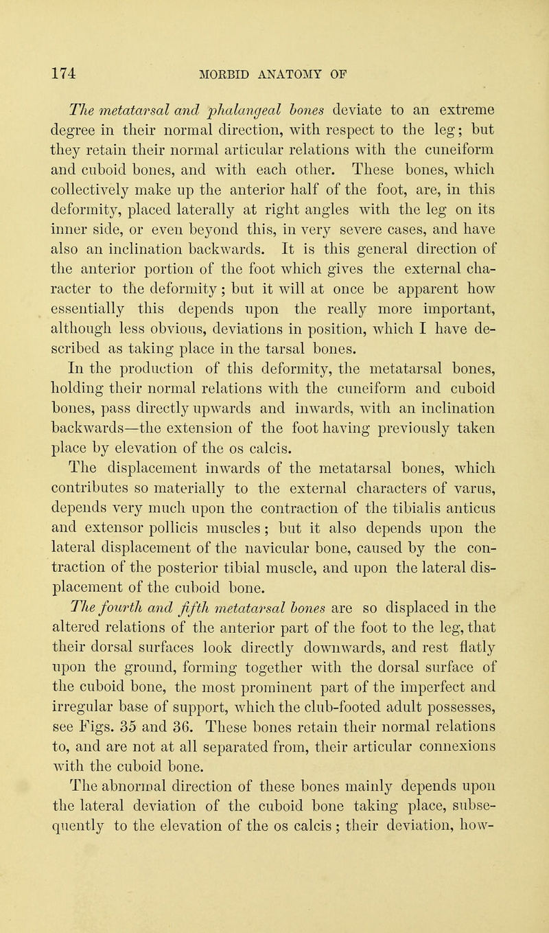 The metatarsal a7id phalangeal hones deviate to an extreme degree in their normal direction, with respect to the leg; but they retain their normal articular relations with the cuneiform and cuboid bones, and with each other. These bones, which collectively make up the anterior half of the foot, are, in this deformity, placed laterally at right angles with the leg on its inner side, or even beyond this, in very severe cases, and have also an inclination backwards. It is this general direction of the anterior portion of the foot which gives the external cha- racter to the deformity; but it will at once be apparent how essentially this depends upon the really more important, although less obvious, deviations in position, which I have de- scribed as taking place in the tarsal bones. In the production of this deformity, the metatarsal bones, holding their normal relations with the cuneiform and cuboid bones, pass directly upwards and inwards, with an inclination backwards—the extension of the foot having previously taken place by elevation of the os calcis. The displacement inwards of the metatarsal bones, which contributes so materially to the external characters of varus, depends very much upon the contraction of the tibialis anticus and extensor pollicis muscles; but it also depends upon the lateral displacement of the navicular bone, caused by the con- traction of the posterior tibial muscle, and upon the lateral dis- placement of the cuboid bone. Tlie fourth and fifth metatarsal hones are so displaced in the altered relations of the anterior part of the foot to the leg, that their dorsal surfaces look directly downwards, and rest flatly upon the ground, forming together with the dorsal surface of the cuboid bone, the most prominent part of the imperfect and irregular base of support, which the club-footed adult possesses, see Figs. 35 and 36. These bones retain their normal relations to, and are not at all separated from, their articular connexions with the cuboid bone. The abnormal direction of these bones mainly depends upon the lateral deviation of the cuboid bone taking place, subse- quently to the elevation of the os calcis ; their deviation, how-