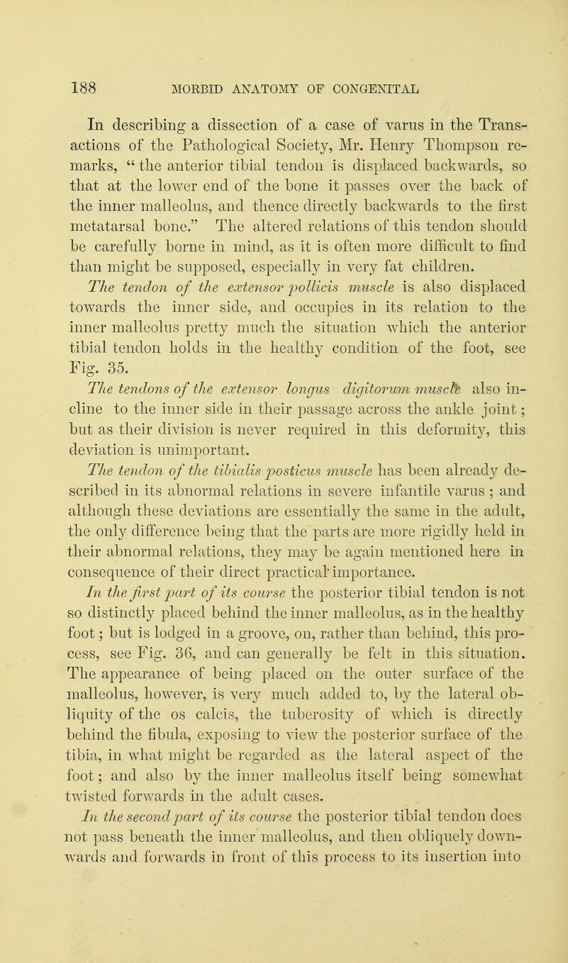 In describing a dissection of a case of varus in the Trans- actions of the Pathological Society, Mr. Henry Thompson re- marks,  the anterior tibial tendon is displaced backwards, so that at the lower end of the bone it passes over the back of the inner malleolus, and thence directly backwards to the first metatarsal bone, The altered relations of this tendon should be carefully borne in mind, as it is often more difficult to find than might be supposed, especially in very fat children. The tendon of the extensor poUicis muscle is also displaced towards the inner side, and occupies in its relation to the inner malleolus pretty much the situation which the anterior tibial tendon holds in the healthy condition of the foot, see Fig. 35. The tendons of the extensor longus digitorum musch also in- cline to the inner side in their passage across the ankle joint; but as their division is never required in this deformity, this deviation is unimportant. The tendon of the tibialis posticus muscle has been already de- scribed in its abnormal relations in severe infantile varus ; and although these deviations are essentially the same in the adult, the only difference being that the parts are more rigidly held in their abnormal relations, they may be again mentioned here in consequence of their direct practical importance. In the first part of its course the posterior tibial tendon is not so distinctly placed behind the inner malleolus, as in the healthy foot; but is lodged in a groove, on, rather than behind, this pro- cess, see Fig. 36, and can generally be felt in this situation. The appearance of being placed on the outer surface of the malleolus, however, is very much added to, by the lateral ob- liquity of the OS calcis, the tuberosity of which is directly behind the fibula, exposing to view the posterior surface of the tibia, in what might be regarded as the lateral aspect of the foot; and also by the inner malleolus itself being somewhat twisted forwards in the adult cases. In the second part of its course the posterior tibial tendon does not pass beneath the inner malleolus, and then obliquely down- wards and forwards in front of this process to its insertion into