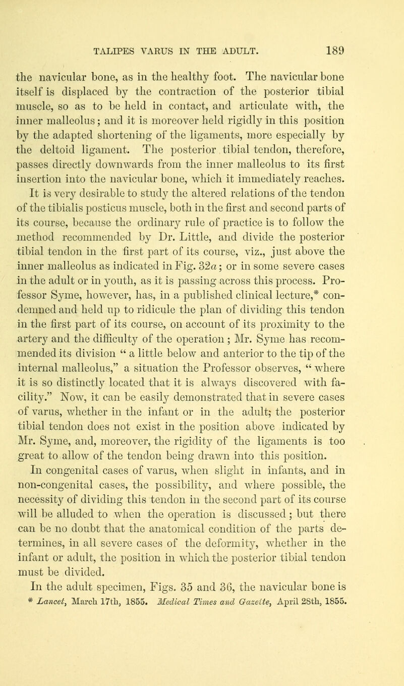 the navicular bone, as in the healthy foot. The navicular bone itself is displaced by the contraction of the posterior tibial muscle, so as to be held in contact, and articulate with, the inner malleolus ; and it is moreover held rigidly in this position by the adapted shortening of the ligaments, more especially by the deltoid ligament. The posterior tibial tendon, therefore, passes directly downwards from the inner malleolus to its first insertion into the navicular bone, which it immediately reaches. It is very desirable to study the altered relations of the tendon of the tibialis posticus muscle, both in the first and second parts of its course, because the ordinary rule of practice is to follow the method recommended by Dr. Little, and divide the posterior tibial tendon in the first part of its course, viz., just above the inner malleolus as indicated in Fig. 32a; or in some severe cases in the adult or in youth, as it is passing across this process. Pro- fessor Syme, however, has, in a published clinical lecture,* con- demned and held up to ridicule the plan of dividing this tendon in the first part of its course, on account of its proximity to the artery and the difficulty of the operation ; Mr. Syme has recom- mended its division  a little below and anterior to the tip of the internal malleolus, a situation the Professor observes,  where it is so distinctly located that it is always discovered with fa- cility. Now, it can be easily demonstrated that in severe cases of varus, whether in the infant or in the adult; the posterior tibial tendon does not exist in the position above indicated by Mr. Syme, and, moreover, the rigidity of the ligaments is too great to allow of the tendon being drawn into this position. In congenital cases of varus, when slight in infants, and in non-congenital cases, the possibility, and where possible, the necessity of dividing this tendon in the second part of its course will be alluded to when the operation is discussed; but there can be no doubt that the anatomical condition of the parts de- termines, in all severe cases of the deformity, whether in the infant or adult, the position in which the posterior tibial tendon must be divided. In the adult specimen. Figs. 35 and 36, the navicular bone is * Lancet, March l7tli, 1855. Medical Times and Gazette, April 28tli, 1855.