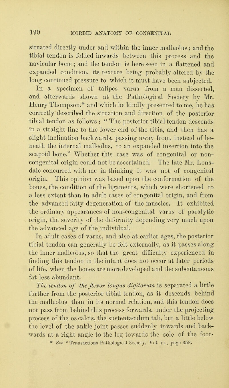 situated directly under and within the inner malleolus; and the tibial tendon is folded inwards between this process and the navicular bone; and the tendon is here seen in a flattened and expanded condition, its texture being probably altered by the long continued pressure to which it must have been subjected. In a specimen of talipes varus from a man dissected, and afterwards shown at the Pathological Society by Mr. Henry Thompson,* and which he kindly presented to me, he has correctly described the situation and direction of the posterior tibial tendon as follows :  The posterior tibial tendon descends in a straight line to the lower end of the tibia, and then has a slight inclination backwards, passing away from, instead of be- neath the internal malleolus, to an expanded insertion into the scapoid bone. Whether this case was of congenital or non- congenital origin could not be ascertained. The late Mr. Lons- dale concurred with me in thinking it was not of congenital origin. This opinion was based upon the conformation of the bones, the condition of the ligaments, which were shortened to a less extent than in adult cases of congenital origin, and from the advanced fatty degeneration of the muscles. It exhibited the ordinary appearances of non-congenital varus of paralytic origin, the severity of the deformity depending very much upon the advanced age of the individual. In adult cases of varus, and also at earlier ages, the posterior tibial tendon can generally be felt externally, as it passes along the inner malleolus, so that the great difficulty experienced in finding this tendon in the infant does not occur at later periods of life, when the bones are more developed and the subcutaneous fat less abundant. The te7idon of the flexor longus digitorum is separated a little further from the posterior tibial tendon, as it descends behind the malleolus than in its normal relation, and this tendon does not pass from behind this process forwards, under the projecting process of the os calcis, the sustentaculum tali, but a little below the level of the ankle joint passes suddenly inwards and back- wards at a right angle to the leg towards the sole of the foot- * See  Transactions Patliologicai Society, Tol. Ti., page 358.