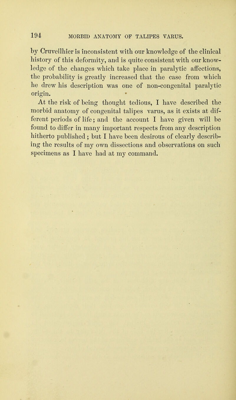 by Cruveilhier is inconsistent with our knowledge of the clinical history of this deformity, and is quite consistent with our know- ledge of the changes which take place in paralytic affections, the probability is greatly increased that the case from which he drew his description was one of non-congenital paralytic origin. At the risk of being thought tedious, I have described the morbid anatomy of congenital talipes varus, as it exists at dif- ferent periods of life; and the account I have given will be found to differ in many important respects from any description hitherto published ; but I have been desirous of clearly describ- ing the results of my own dissections and observations on such specimens as I have had at my command.
