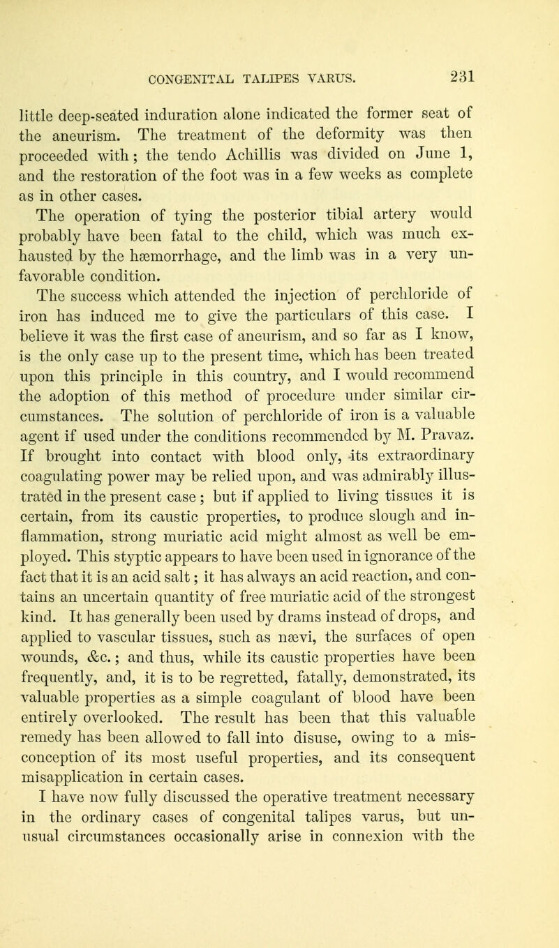 little deep-seated induration alone indicated the former seat of the aneurism. The treatment of the deformity was then proceeded with; the tendo Achillis was divided on June 1, and the restoration of the foot was in a few weeks as complete as in other cases. The operation of tying the posterior tibial artery would probably have been fatal to the child, which was much ex- hausted by the haemorrhage, and the limb was in a very un- favorable condition. The success which attended the injection of perchloride of iron has induced me to give the particulars of this case. I believe it was the first case of aneurism, and so far as I know, is the only case up to the present time, which has been treated upon this principle in this country, and I would recommend the adoption of this method of procedure under similar cir- cumstances. The solution of perchloride of iron is a valuable agent if used under the conditions recommended by M. Pravaz. If brought into contact with blood only, its extraordinary coagulating power may be relied upon, and was admirably illus- trated in the present case; but if applied to living tissues it is certain, from its caustic properties, to produce slough and in- flammation, strong muriatic acid might almost as well be em- ployed. This styptic appears to have been used in ignorance of the fact that it is an acid salt; it has always an acid reaction, and con- tains an uncertain quantity of free muriatic acid of the strongest kind. It has generally been used by drams instead of drops, and applied to vascular tissues, such as nsevi, the surfaces of open wounds, &c.; and thus, while its caustic properties have been frequently, and, it is to be regretted, fatally, demonstrated, its valuable properties as a simple coagulant of blood have been entirely overlooked. The result has been that this valuable remedy has been allowed to fall into disuse, owing to a mis- conception of its most useful properties, and its consequent misapplication in certain cases. I have now fully discussed the operative treatment necessary in the ordinary cases of congenital talipes varus, but un- usual circumstances occasionally arise in connexion with the