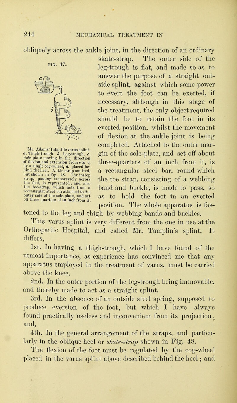 obliquely across the ankle joint, in the direction of an ordinary skate-strap. The outer side of the leg-trough is flat, and made so as to answer the purpose of a straight out- side splint, against which some poAver to evert the foot can be exerted, if necessary, although in this stage of the treatment, the only object required should be to retain the foot in its everted position, whilst the movement of flexion at the ankle joint is being completed. Attached to the outer mar- gin of the sole-plate, and set off about three-quarters of an inch from it, is a rectangular steel bar, round which the toe strap, consisting of a webbing band and buckle, is made to pass, so as to hold the foot in an everted position. The whole apparatus is fas- tened to the leg and thigh by webbing bands and buckles. This varus splint is very different from the one in use at the Orthopaedic Hospital, and called Mr. Tamplin's splint. It differs, 1st. In having a thigh-trough, which I have found of the utmost importance, as experience has convinced me that any apparatus employed in the treatment of varus, must be carried above the knee. 2nd. In the outer portion of the leg-trough being immovable, and thereby made to act as a straight splint. 3rd. In the absence of an outside steel spring, supposed to produce eversion of the foot, but which I have always found practically useless and inconvenient from its projection. and, 4th. In the general arrangement of the straps, and particu- larly in the oblique heel or skate-strap shown in Fig. 48. The flexion of the foot must be regulated by the cog-wheel placed in the varus splint above described behind the heel; and PIG. 47. Mr. Adams' Infantile varus splint. a. Tliigh-tron<;li. b. Leg-trough, c. Sole-plate moving in the direction of tlexion and extension from e to c, hy a single cog-M'heel, d. placed be- hind the heel. Anlcle strap omitted, but shown in Fig. 48. The instep strap, passing transversely across the foot, is represented; and also the toe-strap, which acts from a rectangular steel bar attached to the outer side of the sole-plate, and set off three quarters of an inch from ii.