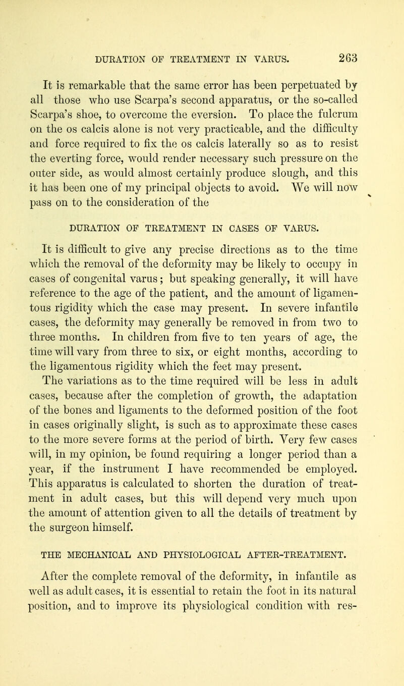 It is remarkable that the same error has been perpetuated by all those who use Scarpa's second apparatus, or the so-called Scarpa's shoe, to overcome the eversion. To place the fulcrum on the OS calcis alone is not very practicable, and the difficulty and force required to fix the os calcis laterally so as to resist the everting force, would render necessary such pressure on the outer side, as would almost certainly produce slough, and this it has been one of my principal objects to avoid. We will now pass on to the consideration of the DURATION OF TREATMENT IN OASES OF VARUS. It is difficult to give any precise directions as to the time which the removal of the deformity may be likely to occupy in cases of congenital varus; but speaking generally, it will have reference to the age of the patient, and the amount of ligamen- tous rigidity which the case may present. In severe infantile cases, the deformity may generally be removed in from two to three months. In children from five to ten years of age, the time will vary from three to six, or eight months, according to the ligamentous rigidity which the feet may present. The variations as to the time required will be less in adult cases, because after the completion of growth, the adaptation of the bones and ligaments to the deformed position of the foot in cases originally slight, is such as to approximate these cases to the more severe forms at the period of birth. Very few cases will, in my opinion, be found requiring a longer period than a year, if the instrument I have recommended be employed. This apparatus is calculated to shorten the duration of treat- ment in adult cases, but this will depend very much upon the amount of attention given to all the details of treatment by the surgeon himself. THE MECHANICAL AND PHYSIOLOGICAL AFTER-TREATMENT. After the complete removal of the deformity, in infantile as well as adult cases, it is essential to retain the foot in its natural position, and to improve its physiological condition with res-