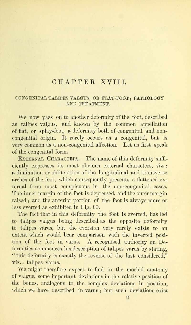 CHAPTER XVIII. CONaENITAL TALIPES VALGUS, OH FLAT-EOOT ; PATHOLOGY AND TREATMENT. We now pass on to another deformity of the foot, described as talipes valgus, and known by the common appellation of flat, or splay-foot, a deformity both of congenital and non- congenital origin. It rarely occurs as a congenital, but is very common as a non-congenital affection. Let us first speak of the congenital form. External Characters. The name of this deformity suffi- ciently expresses its most obvious external characters, viz.: a diminution or obliteration of the longitudinal and transverse arches of the foot, whicli consequently presents a flattened ex- ternal form most conspicuous in the non-congenital cases. The inner margin of the foot is depressed, and the outer margin raised; and the anterior portion of the foot is alv^ays more or less everted as exhibited in Fig. 60. The fact that in this deformity the foot is everted, has led to talipes valgus being described as the opposite deformity to talipes varus, but the eversion very rarely exists to an extent which would bear comparison with the inverted posi- tion of the foot in varus. A recognised authority on De- formities commences his description of talipes varus by stating,  this deformity is exactly the reverse of the last considered, viz.: talipes varus. We might therefore expect to find in the morbid anatomy of valgus, some important deviations in the relative position of the bones, analogous to the complex deviations in position, which we have described in varus; but such deviations exist u