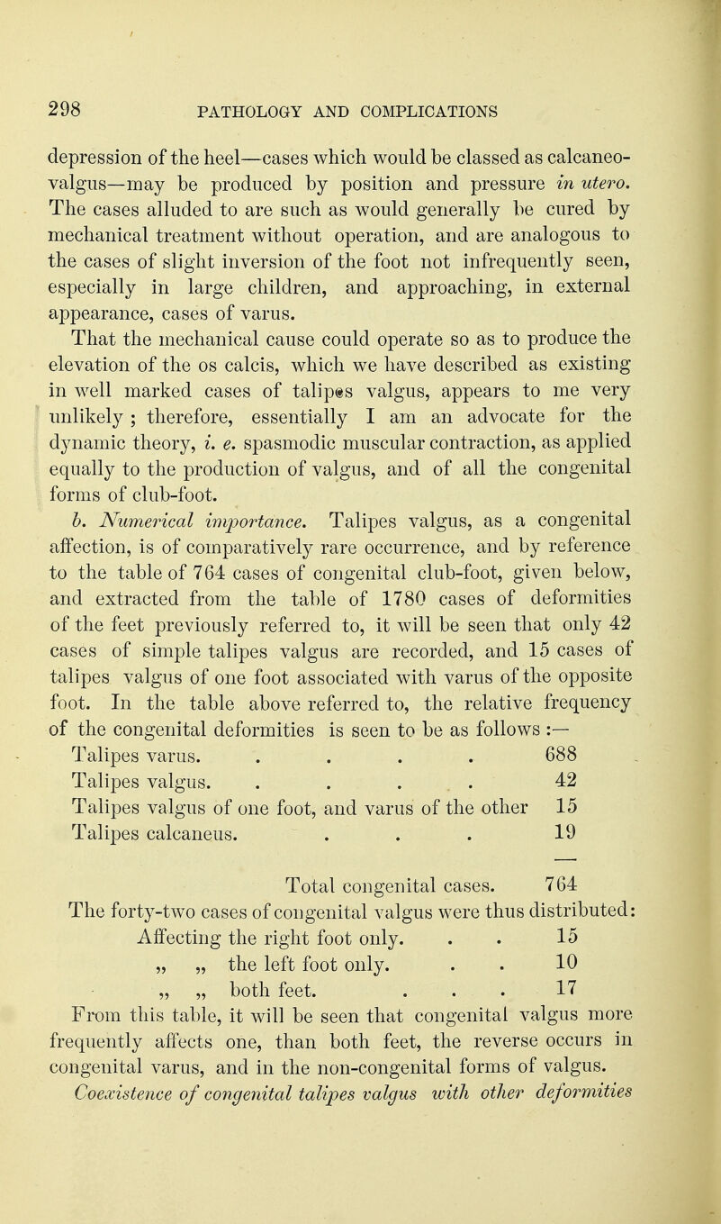 depression of the heel—cases which would be classed as calcaneo- valgus—may be produced by position and pressure in utero. The cases alluded to are such as would generally be cured by mechanical treatment without operation, and are analogous to the cases of slight inversion of the foot not infrequently seen, especially in large children, and approaching, in external appearance, cases of varus. That the mechanical cause could operate so as to produce the elevation of the os calcis, which we have described as existing in well marked cases of talipts valgus, appears to me very imlikely; therefore, essentially I am an advocate for the dynamic theory, ^. e. spasmodic muscular contraction, as applied equally to the production of valgus, and of all the congenital forms of club-foot. h. Numerical importance. Talipes valgus, as a congenital affection, is of comparatively rare occurrence, and by reference to the table of 764 cases of congenital club-foot, given below, and extracted from the table of 1780 cases of deformities of the feet previously referred to, it will be seen that only 42 cases of simple talipes valgus are recorded, and 15 cases of talipes valgus of one foot associated with varus of the opposite foot. In the table above referred to, the relative frequency of the congenital deformities is seen to be as follows :— Talipes varus. .... 688 Talipes valgus. . . ... 42 Talipes valgus of one foot, and varus of the other 15 Talipes calcaneus. . . . 19 Total congenital cases. 764 The forty-two cases of congenital valgus were thus distributed: Affecting the right foot only. . . 15 „ „ the left foot only. . . 10 „ „ both feet. . . . 17 From this table, it will be seen that congenital valgus more frequently affects one, than both feet, the reverse occurs in congenital varus, and in the non-congenital forms of valgus. Coexistence of congenital talipes valgus with other deformities