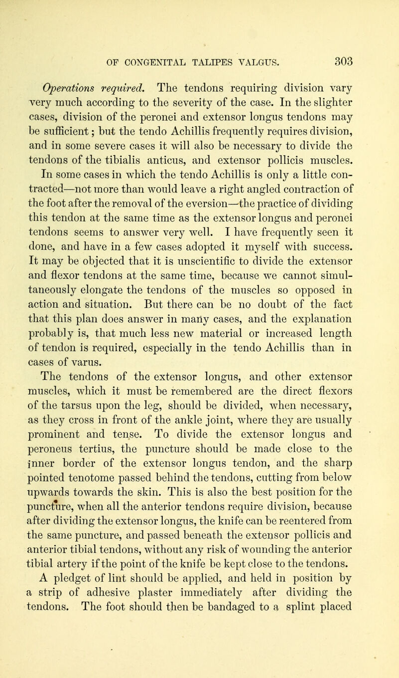Operations required. The tendons requiring division vary very much according to the severity of the case. In the slighter cases, division of the peronei and extensor longus tendons may be sufficient; but the tendo Achillis frequently requires division, and in some severe cases it will also be necessary to divide the tendons of the tibialis anticus, and extensor pollicis muscles. In some cases in which the tendo Achillis is only a little con- tracted—not more than would leave a right angled contraction of the foot after the removal of the eversion—the practice of dividing this tendon at the same time as the extensor longus and peronei tendons seems to answer very well. I have frequently seen it done, and have in a few cases adopted it myself with success. It may be objected that it is unscientific to divide the extensor and flexor tendons at the same time, because we cannot simul- taneously elongate the tendons of the muscles so opposed in action and situation. But there can be no doubt of the fact that this plan does answer in many cases, and the explanation probably is, that much less new material or increased length of tendon is required, especially in the tendo Achillis than in cases of varus. The tendons of the extensor longus, and other extensor muscles, which it must be remembered are the direct flexors of the tarsus upon the leg, should be divided, when necessary, as they cross in front of the ankle joint, where they are usually prominent and tense. To divide the extensor longus and peroneus tertius, the puncture should be made close to the inner border of the extensor longus tendon, and the sharp pointed tenotome passed behind the tendons, cutting from below upwards towards the skin. This is also the best position for the puncture, when all the anterior tendons require division, because after dividing the extensor longus, the knife can be reentered from the same puncture, and passed beneath the extensor pollicis and anterior tibial tendons, without any risk of wounding the anterior tibial artery if the point of the knife be kept close to the tendons. A pledget of lint should be applied, and held in position by a strip of adhesive plaster immediately after dividing the tendons. The foot should then be bandaged to a splint placed
