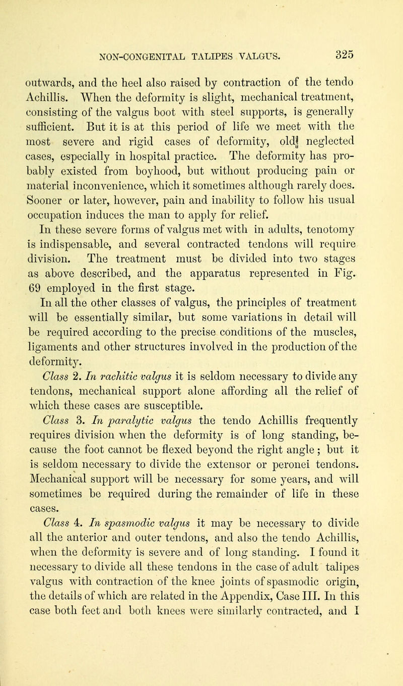 outwards, and the heel also raised by contraction of the tendo Achillis. When the deformity is slight, mechanical treatment, consisting of the valgus boot with steel supports, is generally sufficient. But it is at this period of life we meet with the most severe and rigid cases of deformity, old| neglected cases, especially in hospital practice. The deformity has pro- bably existed from boyhood, but without producing pain or material inconvenience, which it sometimes although rarely does. Sooner or later, however, pain and inability to follow his usual occupation induces the man to apply for relief. In these severe forms of valgus met with in adults, tenotomj^ is indispensable, and several contracted tendons will require division. The treatment must be divided into two stages as above described, and the apparatus represented in Fig. 69 employed in the first stage. In all the other classes of valgus, the principles of treatment will be essentially similar, but some variations in detail will be required according to the precise conditions of the muscles, ligaments and other structures involved in the production of the deformity. Class 2. In rachitic valgus it is seldom necessary to divide any tendons, mechanical support alone affording all the relief of which these cases are susceptible. Class 3. In paralytic valgus the tendo Achillis frequently requires division when the deformity is of long standing, be- cause the foot cannot be flexed beyond the right angle; but it is seldom necessary to divide the extensor or peronei tendons. Mechanical support will be necessary for some years, and will sometimes be required during the remainder of life in these cases. Class 4. In spasmodic valgus it may be necessary to divide all the anterior and outer tendons, and also the tendo Achillis, when the deformity is severe and of long standing. I found it necessary to divide all these tendons in the case of adult talipes valgus with contraction of the knee joints of spasmodic origin, the details of which are related in the Appendix, Case III. In this case both feet and both knees were similarly contracted, and I