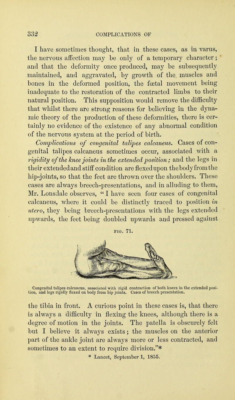 I have sometimes thought, that in these cases, as in varus, the nervous affection may be only of a temporary character; and that the deformity once produced, may be subsequently maintained, and aggravated, by growth of the muscles and bones in the deformed position, the foetal movement being inadequate to the restoration of the contracted limbs to their natural position. This supposition would remove the difficulty that whilst there are strong reasons for believing in the dyna- mic theory of the production of these deformities, there is cer- tainly no evidence of the existence of any abnormal condition of the nervous system at the period of birth. Complications of congenital talipes calcaneus. Cases of con- genital talipes calcaneus sometimes occur, associated with a rigidity of the knee joiiits in the extended position; and the legs in their extended and stiff condition are flexed upon thebody from the hip-joints, so that the feet are thrown over the shoulders. These cases are always breech-presentations, and in alluding to them, Mr. Lonsdale observes,  I have seen four cases of congenital calcaneus, where it could be distinctly traced to position in utero, they being breech-presentations with the legs extended upwards, the feet being doubled upwards and pressed against TIG. 71. Congenital talipes calcaneus, associated with rigid contraction of both knees in the extended posi- tion, and legs rigidly flexed on body from hip joints. Cases of breech presentation. the tibia in front. A curious point in these cases is, that there is always a difficulty in flexing the knees, although there is a degree of motion in the joints. The patella is obscurely felt but I believe it always exists; the muscles on the anterior part of the ankle joint are always more or less contracted, and sometimes to an extent to require division.* * Lancet, September 1, 1855.